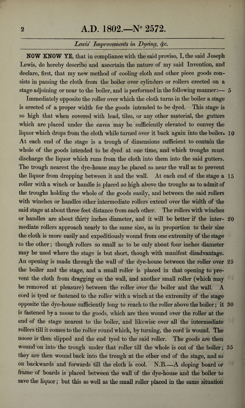 Lewis Improvements in Dyeing, <§c. NOW KNOW YE, that in compliance with the said proviso, I, the said Joseph Lewis, do hereby describe and ascertain the nature of my said Invention, and declare, first, that my new method of cooling cloth and other piece goods con¬ sists in passing the cloth from the boiler over cylinders or rollers erected on a stage adjoining or near to the boiler, and is performed in the following manner:— 5 Immediately opposite the roller over which the cloth turns in the boiler a stage is erected of a proper width for the goods intended to be dyed. This stage is so high that wThen covered with lead, tiles, or any other material, the gutters which are placed under the eaves may be sufficiently elevated to convey the liquor which drops from the cloth while turned over it back again into the boiler. 10 At each end of the stage is a trough of dimensions sufficient to contain the whole of the goods intended to be dyed at one time, and which troughs must discharge the liquor which runs from the cloth into them into the said gutters. The trough nearest the dye-house may be placed so near the wall as to prevent the liquor from dropping between it and the wall. At each end of the stage a 15 roller with a winch or handle is placed so high above the troughs as to admit of the troughs holding the whole of the goods easily, and between the said rollers with winches or handles other intermediate rollers extend over the width of the said stage at about three feet distance from each other. The rollers with winches or handles are about thirty inches diameter, and it will be better if the inter- 20 mediate rollers approach nearly to the same size, as in proportion to their size the cloth is more easily and expeditiously wound from one extremity of the stage to the other; though rollers so small as to be only about four inches diameter may be used where the stage is but short, though with manifest disadvantage. An opening is made through the wall of the dye-house between the roller over 25 the boiler and the stage, and a small roller is placed in that opening to pre¬ vent the cloth from dragging on the wall, and another small roller (which may be removed at pleasure) between the roller over the boiler and the wall. A cord is tyed or fastened to the roller with a winch at the extremity of the stage opposite the dye-house sufficiently long to reach to the roller above the boiler; it 30 is fastened by a noose to the goods, which are then wound over the roller at the end of the stage nearest to the boiler, and likewise over all the intermediate rollers till it comes to the roller round which, by turning, the cord is wound. The noose is then slipped and the end tyed to the said roller. The goods are then wound on into the trough under that roller till the whole is out of the boiler; 35 they are then wound back into the trough at the other end of the stage, and so on backwards and forwards till the cloth is cool. N.B.—A sloping board or frame of boards is placed between the wall of the dye-house and the boiler to save the liquor; but this as well as the small roller placed in the same situation