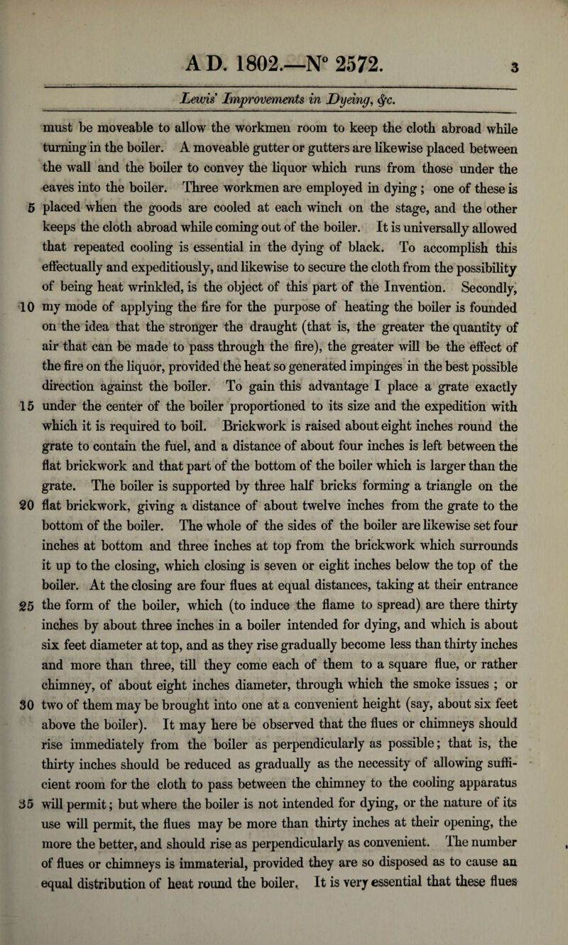 Lewis Improvements in Dyeing, §c. must be moveable to allow the workmen room to keep the cloth abroad while turning in the boiler. A moveable gutter or gutters are likewise placed between the wall and the boiler to convey the liquor which runs from those under the eaves into the boiler. Three workmen are employed in dying; one of these is 5 placed when the goods are cooled at each winch on the stage, and the other keeps the cloth abroad while coming out of the boiler. It is universally allowed that repeated cooling is essential in the dying of black. To accomplish this effectually and expeditiously, and likewise to secure the cloth from the possibility of being heat wrinkled, is the object of this part of the Invention. Secondly, 10 my mode of applying the fire for the purpose of heating the boiler is founded on the idea that the stronger the draught (that is, the greater the quantity of air that can be made to pass through the fire), the greater will be the effect of the fire on the liquor, provided the heat so generated impinges in the best possible direction against the boiler. To gain this advantage I place a grate exactly 15 under the center of the boiler proportioned to its size and the expedition with which it is required to boil. Brickwork is raised about eight inches round the grate to contain the fuel, and a distance of about four inches is left between the flat brickwork and that part of the bottom of the boiler which is larger than the grate. The boiler is supported by three half bricks forming a triangle on the 20 flat brickwork, giving a distance of about twelve inches from the grate to the bottom of the boiler. The whole of the sides of the boiler are likewise set four inches at bottom and three inches at top from the brickwork which surrounds it up to the closing, which closing is seven or eight inches below the top of the boiler. At the closing are four flues at equal distances, taking at their entrance 25 the form of the boiler, which (to induce the flame to spread) are there thirty inches by about three inches in a boiler intended for dying, and which is about six feet diameter at top, and as they rise gradually become less than thirty inches and more than three, till they come each of them to a square flue, or rather chimney, of about eight inches diameter, through which the smoke issues ; or 30 two of them may be brought into one at a convenient height (say, about six feet above the boiler). It may here be observed that the flues or chimneys should rise immediately from the boiler as perpendicularly as possible; that is, the thirty inches should be reduced as gradually as the necessity of allowing suffi¬ cient room for the cloth to pass between the chimney to the cooling apparatus 35 will permit; but where the boiler is not intended for dying, or the nature of its use will permit, the flues may be more than thirty inches at their opening, the more the better, and should rise as perpendicularly as convenient. I he number of flues or chimneys is immaterial, provided they are so disposed as to cause an equal distribution of heat round the boiler ^ It is very essential that these flues