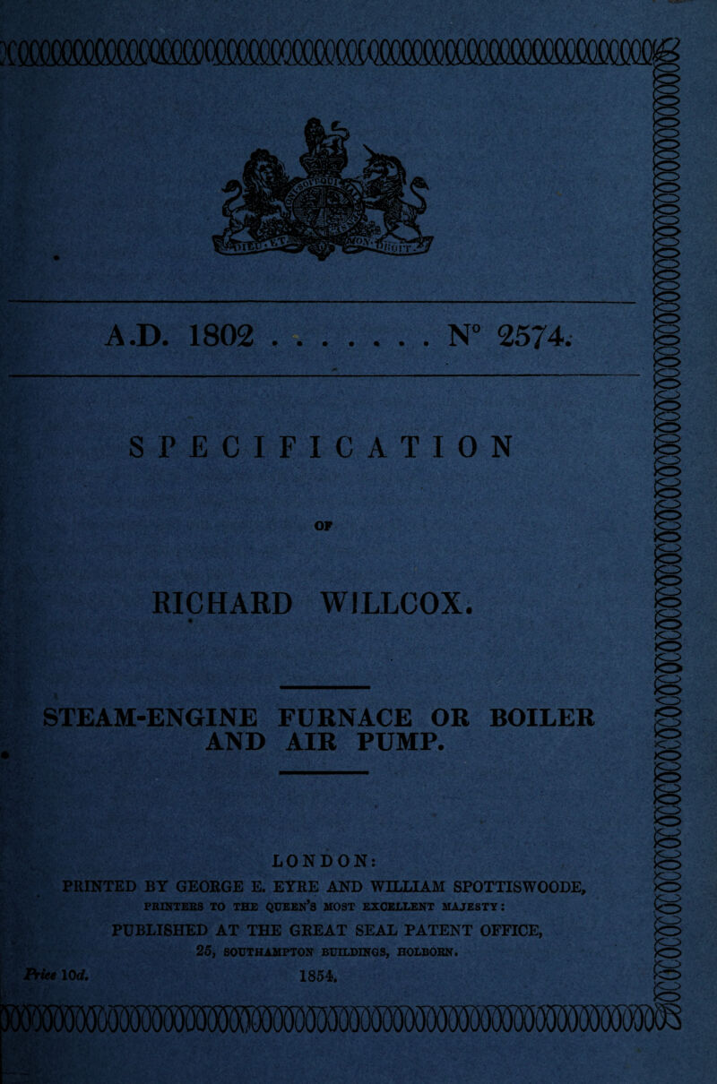 3CMM A.D. 1802 ..N° 2574. SPECIFICATION OP RICHARD WILLCOX. STEAM-ENGINE FURNACE OR BOILER AND AIR PUMP. <z> K^> LONDON: PRINTED BY GEORGE E. EYRE AND WILLIAM SPOTTISWOODE, PRINTERS TO THE QUEEN’S MOST EXCELLENT MAJESTY: PUBLISHED AT THE GREAT SEAL PATENT OFFICE, 25, SOUTHAMPTON BUILDINGS, HOLBORN. Price 10 d. 1854.