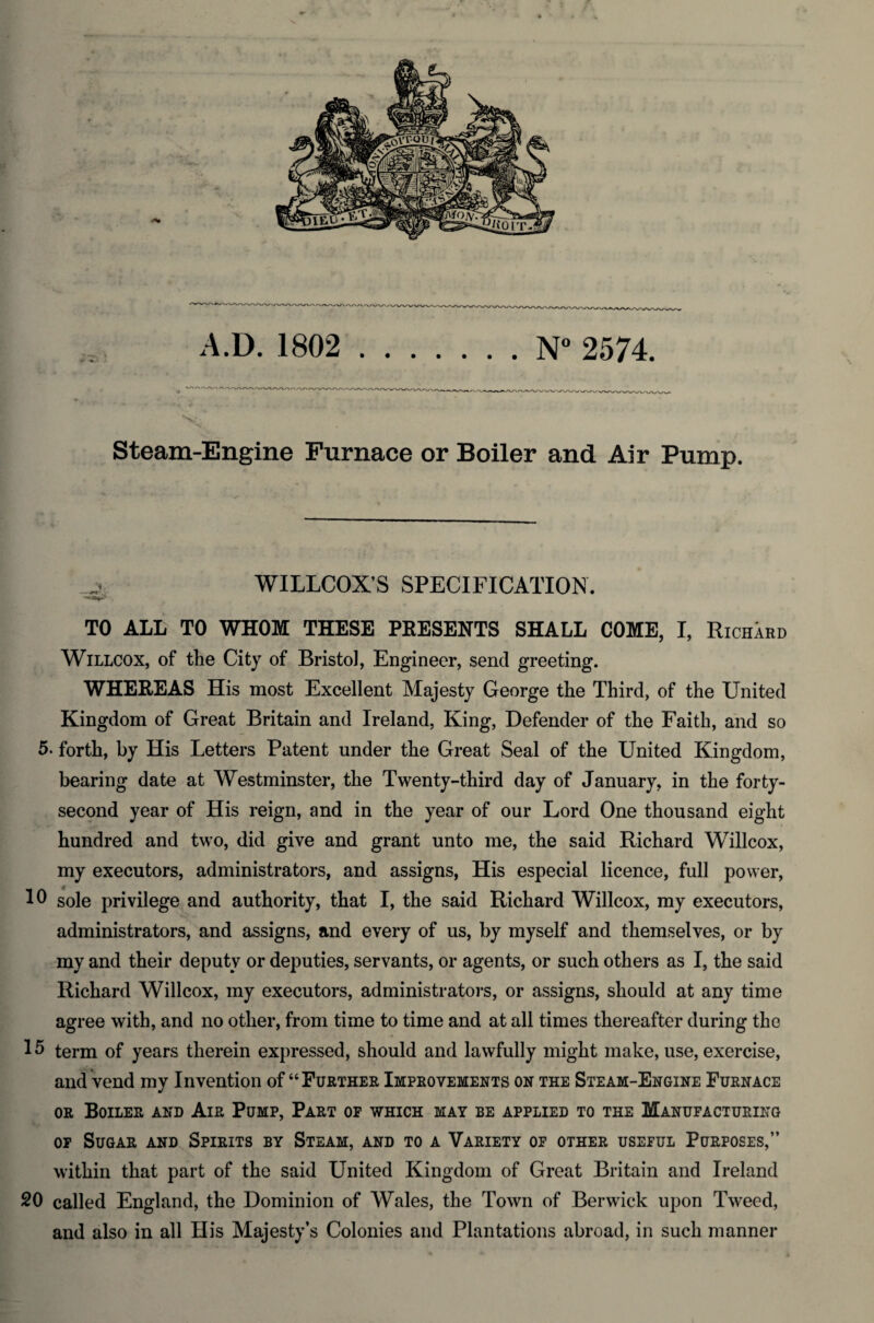 A.D. 1802 .N° 2574. >i£v Steam-Engine Furnace or Boiler and Air Pump. WILLCOX’S SPECIFICATION. TO ALL TO WHOM THESE PRESENTS SHALL COME, I, Richard Willcox, of the City of Bristol, Engineer, send greeting. WHEREAS His most Excellent Majesty George the Third, of the United Kingdom of Great Britain and Ireland, King, Defender of the Faith, and so 5. forth, by His Letters Patent under the Great Seal of the United Kingdom, bearing date at Westminster, the Twenty-third day of January, in the forty- second year of His reign, and in the year of our Lord One thousand eight hundred and two, did give and grant unto me, the said Richard Willcox, my executors, administrators, and assigns, His especial licence, full power, 10 sole privilege and authority, that I, the said Richard Willcox, my executors, administrators, and assigns, and every of us, by myself and themselves, or by my and their deputy or deputies, servants, or agents, or such others as I, the said Richard Willcox, my executors, administrators, or assigns, should at any time agree with, and no other, from time to time and at all times thereafter during the 15 term of years therein expressed, should and lawfully might make, use, exercise, and vend my Invention of “ Further Improvements on the Steam-Engine Furnace or Boiler and Air Pump, Part op which may be applied to the Manufacturing op Sugar and Spirits by Steam, and to a Variety op other useful Purposes,” within that part of the said United Kingdom of Great Britain and Ireland 20 called England, the Dominion of Wales, the Town of Berwick upon Tweed, and also in all His Majesty’s Colonies and Plantations abroad, in such manner