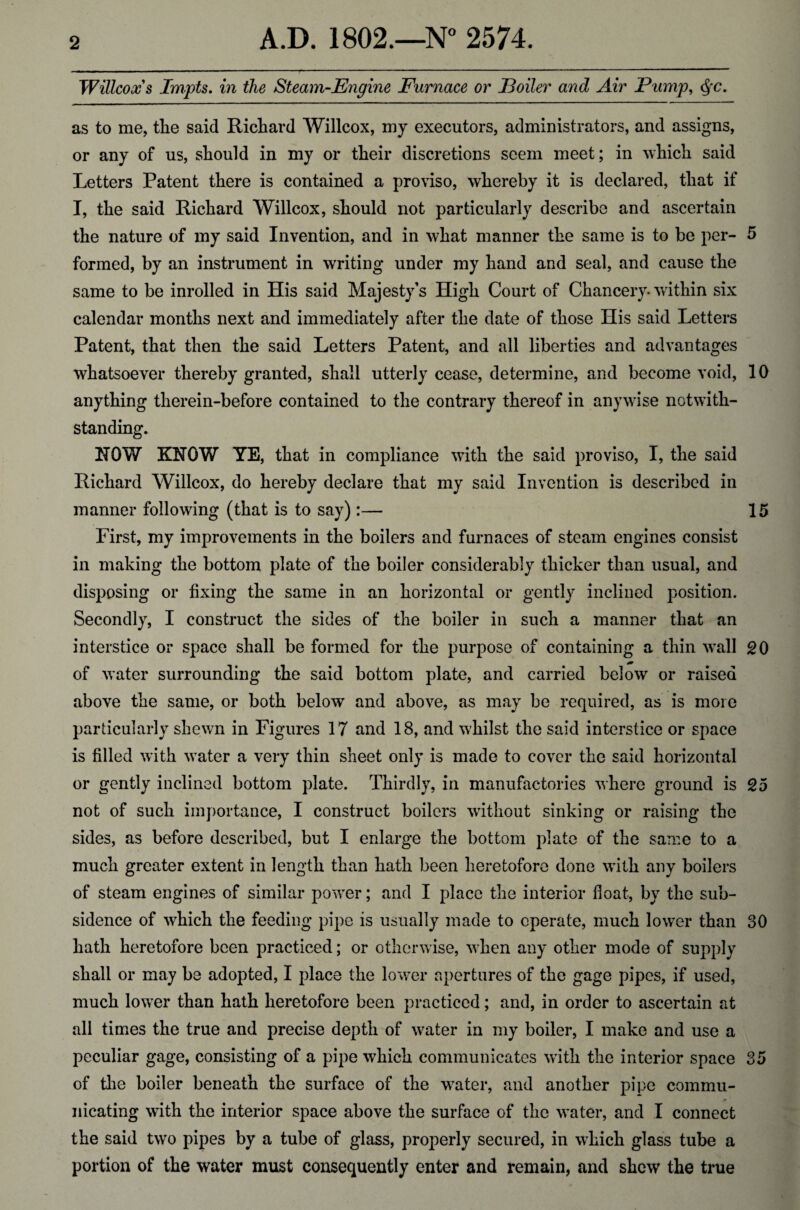 Willcox s Impts. in the Steam-Engine Furnace or Eoiler and Air Pump, <§rc. as to me, the said Richard Willcox, my executors, administrators, and assigns, or any of us, should in my or their discretions seem meet; in which said Letters Patent there is contained a proviso, whereby it is declared, that if I, the said Richard Willcox, should not particularly describe and ascertain the nature of my said Invention, and in what manner the same is to be per- 5 formed, by an instrument in writing under my hand and seal, and cause the same to be inrolled in His said Majesty’s High Court of Chancery- within six calendar months next and immediately after the date of those His said Letters Patent, that then the said Letters Patent, and all liberties and advantages whatsoever thereby granted, shall utterly cease, determine, and become void, 10 anything therein-before contained to the contrary thereof in anywise notwith¬ standing. ROW KNOW YE, that in compliance with the said proviso, I, the said Richard Willcox, do hereby declare that my said Invention is described in manner following (that is to say):— 15 First, my improvements in the boilers and furnaces of steam engines consist in making the bottom plate of the boiler considerably thicker than usual, and disposing or fixing the same in an horizontal or gently inclined position. Secondly, I construct the sides of the boiler in such a manner that an interstice or space shall be formed for the purpose of containing a thin wall 20 of water surrounding the said bottom plate, and carried below or raised above the same, or both below and above, as may be required, as is more particularly shewn in Figures 17 and 18, and whilst the said interstice or space is filled with water a very thin sheet only is made to cover the said horizontal or gently inclined bottom plate. Thirdly, in manufactories where ground is 25 not of such importance, I construct boilers without sinking or raising the sides, as before described, but I enlarge the bottom plate of the same to a much greater extent in length than hath been heretofore done with any boilers of steam engines of similar power; and I place the interior float, by the sub¬ sidence of which the feeding pipe is usually made to operate, much lower than 30 hath heretofore been practiced; or otherwise, when any other mode of supply shall or may be adopted, I place the lower apertures of the gage pipes, if used, much lower than hath heretofore been practiced; and, in order to ascertain at all times the true and precise depth of water in my boiler, I make and use a peculiar gage, consisting of a pipe which communicates with the interior space 35 of the boiler beneath the surface of the water, and another pipe commu¬ nicating with the interior space above the surface of the water, and I connect the said two pipes by a tube of glass, properly secured, in which glass tube a portion of the water must consequently enter and remain, and shew the true