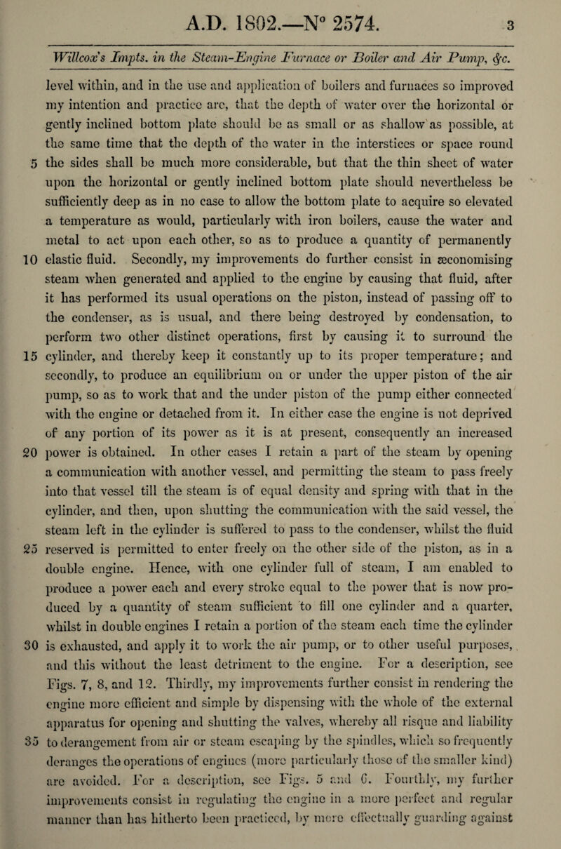 10 15 20 25 30 35 A.D. 1802.—N° 2574. 3 Willcoxs Irtish, in the Steam-Engine Furnace or Boiler and Air Pump, $c. level within, and in tlie use and application of boilers and furnaces so improved my intention and practice arc, that the depth of water over the horizontal or gently inclined bottom plate should be as small or as shallow as possible, at the same time that the depth of the water in the interstices or space round upon the horizontal or gently inclined bottom plate should nevertheless be sufficiently deep as in no case to allow the bottom plate to acquire so elevated a temperature as would, particularly with iron boilers, cause the water and metal to act upon each other, so as to produce a quantity of permanently elastic fluid. Secondly, my improvements do further consist in ^economising steam when generated and applied to the engine by causing that fluid, after it has performed its usual operations on the piston, instead of passing off to the condenser, as is usual, and there being destroyed by condensation, to perform two other distinct operations, first by causing it to surround the cylinder, and thereby keep it constantly up to its proper temperature; and secondly, to produce an equilibrium on or under the upper piston of the air pump, so as to work that and the under piston of the pump either connected with the engine or detached from it. In either case the engine is not deprived of any portion of its power as it is at present, consequently an increased power is obtained. In other cases I retain a part of the steam by opening a communication with another vessel, and permitting the steam to pass freely into that vessel till the steam is of equal density and spring with that in the cylinder, and then, upon shutting the communication with the said vessel, the steam left in the cylinder is suffered to pass to the condenser, whilst the fluid reserved is permitted to enter freely on the other side of the piston, as in a double engine. Hence, with one cylinder full of steam, I am enabled to produce a power each and every stroke equal to the power that is now pro¬ duced by a quantity of steam sufficient to fill one cylinder and a quarter, whilst in double engines I retain a portion of the steam each time the cylinder is exhausted, and apply it to work the air pump, or to other useful purposes, and this without the least detriment to the engine. For a description, see Figs. 7, 8, and 12. Thirdly, my improvements further consist in rendering the engine more efficient and simple by dispensing with the whole of the external apparatus for opening and shutting the valves, whereby all risque and liability to derangement from air or steam escaping by the spindles, which so frequently deranges the operations of engines (more particularly those of the smaller kind) are avoided. For a description, see Figs. 5 and C. Fourthly, my further improvements consist in regulating the engine in a more perfect and regular manner than has hitherto been practiced, by more effectually guarding against