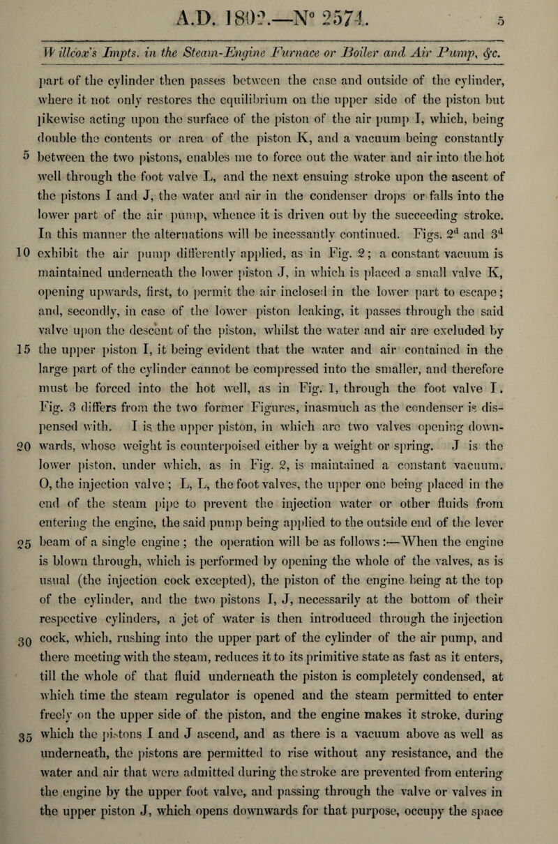 W illcoxs Impts. in the Steam-Engine Furnace or 'Boiler ancl Air Pump, Qc. part of the cylinder then passes between the case and outside of the cylinder, where it not only restores the equilibrium on the upper side of the piston but likewise acting* upon the surface of the piston of the air pump I, which, being double the contents or area of the piston K, and a vacuum being constantly 5 between the two pistons, enables me to force out the water and air into the hot well through the foot valve L, and the next ensuing stroke upon the ascent of the pistons I and J, the water and air in the condenser drops or falls into the lower part of the air pump, whence it is driven out by the succeeding stroke. In this manner the alternations will be incessantly continued. Fi^s. 2d and 3d 10 exhibit the air pump differently applied, as in Fig. 9; a constant vacuum is maintained underneath the lower piston J, in which is placed a small valve K, opening upwards, first, to permit the air inclosed in the lower part to escape; and, secondly, in case of the lower piston leaking, it passes through the said valve upon the descent of the piston, whilst the water and air are excluded by 15 the upper piston I, it being evident that the water and air contained in the large part of the cylinder cannot be compressed into the smaller, and therefore must be forced into the hot well, as in Fig. 1, through the foot valve I. Fig. 3 differs from the two former Figures, inasmuch as the condenser is dis¬ pensed with. I is. the upper piston, in which arc two valves opening down- 20 wards, whose weight is counterpoised either by a weight or spring. J is the lower piston, under which, as in Fig. 2, is maintained a constant vacuum. 0, the injection valve ; L, L, the foot valves, the upper one being placed in the end of the steam pipe to prevent the injection water or other fluids from entering the engine, the said pump being applied to the outside end of the lever 05 beam of a single engine ; the operation will be as follows :—When the engine is blown through, which is performed by opening the whole of the valves, as is usual (the injection cock excepted), the piston of the engine being at the top of the cylinder, and the two pistons I, J, necessarily at the bottom of their respective cylinders, a jet of water is then introduced through the injection 3Q cock, which, rushing into the upper part of the cylinder of the air pump, and there meeting with the steam, reduces it to its primitive state as fast as it enters, till the whole of that fluid underneath the piston is completely condensed, at which time the steam regulator is opened and the steam permitted to enter freely on the upper side of the piston, and the engine makes it stroke, during 35 which the phtons I and J ascend, and as there is a vacuum above as well as underneath, the pistons are permitted to rise without any resistance, and the water and air that were admitted during the stroke are prevented from entering the engine by the upper foot valve, and passing through the valve or valves in the upper piston J, which opens downwards for that purpose, occupy the space