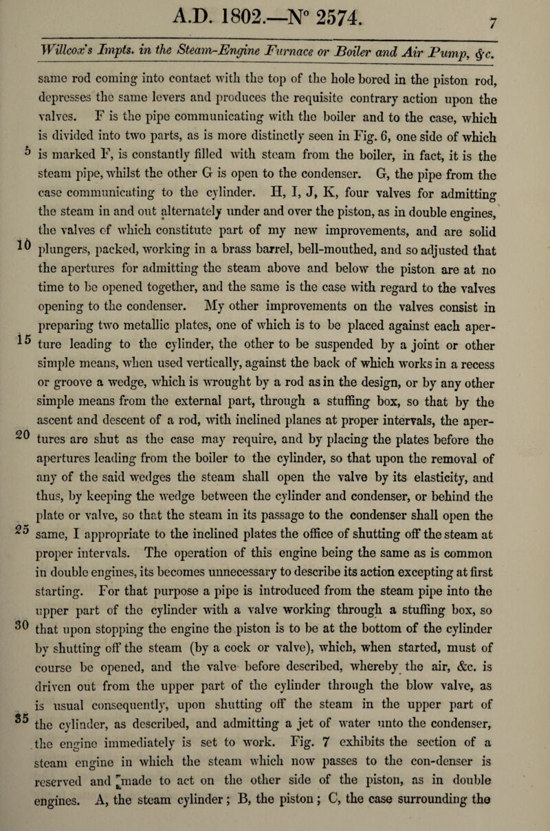 7 Willcoxs Impts. in the Steam-Engine Furnace or Boiler and Air Pump, $c. same rod coming into contact with the top of the hole bored in the piston rod, depresses the same levers and produces the requisite contrary action upon the valves. F is the pipe communicating with the boiler and to the case, which is divided into two parts, as is more distinctly seen in Fig. 6, one side of which 5 is marked F, is constantly filled with steam from the boiler, in fact, it is the steam pipe, whilst the other G is open to the condenser. G, the pipe from the case communicating to the cylinder. H, I, J, K, four valves for admitting the steam in and out alternately under and over the piston, as in double engines, the valves cf which constitute part of my new improvements, and are solid plungers, packed, working in a brass barrel, bell-mouthed, and so adjusted that the apertures for admitting the steam above and below the piston are at no time to be opened together, and the same is the case with regard to the valves opening to the condenser. My other improvements on the valves consist in preparing two metallic plates, one of which is to be placed against each aper- 1^ ture leading to the cylinder, the other to be suspended by a joint or other simple means, when used vertically, against the back of which works in a recess or groove a wedge, which is wrought by a rod as in the design, or by any other simple means from the external part, through a stuffing box, so that by the ascent and descent of a rod, with inclined planes at proper intervals, the aper- 20 tures are shut as the case may require, and by placing the plates before the apertures leading from the boiler to the cylinder, so that upon the removal of any of the said wedges the steam shall open the valve by its elasticity, and thus, by keeping the wedge between the cylinder and condenser, or behind the plate or valve, so that the steam in its passage to the condenser shall open the 2^ same, I appropriate to the inclined plates the office of shutting off the steam at proper intervals. The operation of this engine being the same as is common in double engines, its becomes unnecessary to describe its action excepting at first starting. For that purpose a pipe is introduced from the steam pipe into the upper part of the cylinder with a valve working through a stuffing box, so 30 that upon stopping the engine the piston is to be at the bottom of the cylinder by shutting off the steam (by a cock or valve), which, when started, must of course be opened, and the valve before described, whereby the air, &c. is driven out from the upper part of the cylinder through the blow valve, as is usual consequently, upon shutting off the steam in the upper part of ^ the cylinder, as described, and admitting a jet of water unto the condenser, the engine immediately is set to work. Fig. 7 exhibits the section of a steam engine in which the steam which now passes to the con-denser is reserved and made to act on the other side of the piston, as in double engines. A, the steam cylinder; B, the piston ; C, the case surrounding the