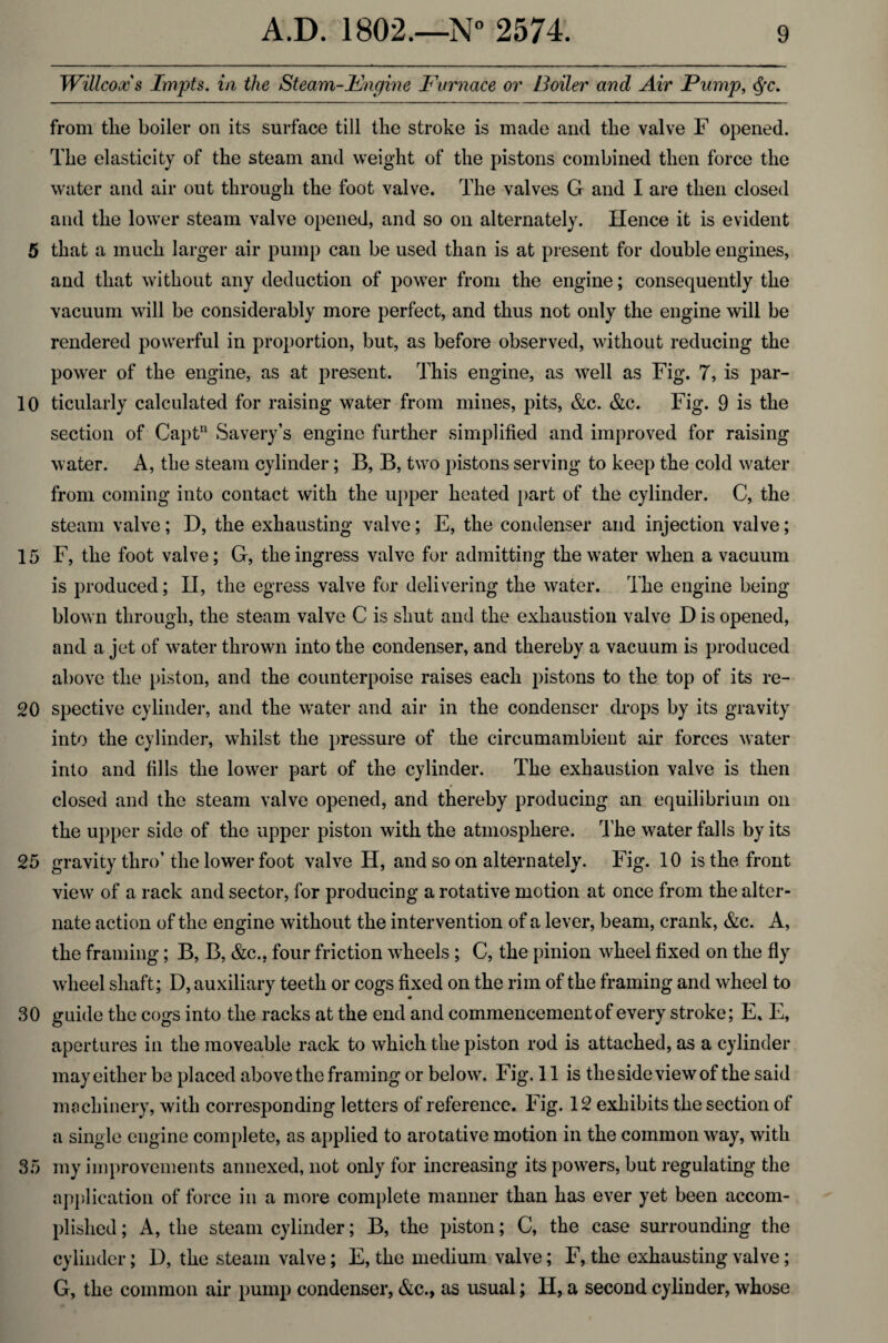 5 10 15 20 25 30 35 A.D. 1802.—N° 2574. 9 Willcoxs Impts. in the Steam-Engine Furnace or toiler and Air Pump, <Sfc. from the boiler on its surface till the stroke is made and the valve F opened. The elasticity of the steam and weight of the pistons combined then force the water and air out through the foot valve. The valves G and I are then closed and the lower steam valve opened, and so on alternately. Hence it is evident that a much larger air pump can be used than is at present for double engines, and that without any deduction of power from the engine; consequently the vacuum will be considerably more perfect, and thus not only the engine will be rendered powerful in proportion, but, as before observed, without reducing the power of the engine, as at present. This engine, as well as Fig. 7, is par¬ ticularly calculated for raising water from mines, pits, &c. &c. Fig. 9 is the section of Capt11 Savery’s engine further simplified and improved for raising water. A, the steam cylinder; B, B, two pistons serving to keep the cold water from coming into contact with the upper heated part of the cylinder. C, the steam valve; D, the exhausting valve; E, the condenser and injection valve; F, the foot valve; G, the ingress valve for admitting the water when a vacuum is produced; H, the egress valve for delivering the water. The engine being blown through, the steam valve C is shut and the exhaustion valve D is opened, and a jet of water thrown into the condenser, and thereby a vacuum is produced above the piston, and the counterpoise raises each pistons to the top of its re¬ spective cylinder, and the water and air in the condenser drops by its gravity into the cylinder, whilst the pressure of the circumambient air forces water into and fills the lower part of the cylinder. The exhaustion valve is then closed and the steam valve opened, and thereby producing an equilibrium on the upper side of the upper piston with the atmosphere. The waterfalls by its gravity thro’the lower foot valve H, and so on alternately. Fig. 10 is the front view of a rack and sector, for producing a rotative motion at once from the alter¬ nate action of the engine without the intervention of a lever, beam, crank, &c. A, the framing; B, B, &c.. four friction wheels ; C, the pinion wheel fixed on the fly wheel shaft; D, auxiliary teeth or cogs fixed on the rim of the framing and wheel to guide the cogs into the racks at the end and commencement of every stroke; E. E, apertures in the moveable rack to which the piston rod is attached, as a cylinder may either be placed above the framing or below. Fig. 11 is the side view of the said machinery, with corresponding letters of reference. Fig. 12 exhibits the section of a single engine complete, as applied to arotative motion in the common way, with my improvements annexed, not only for increasing its powers, but regulating the application of force in a more complete manner than has ever yet been accom¬ plished ; A, the steam cylinder; B, the piston; C, the case surrounding the cylinder; 1), the steam valve; E, the medium valve; F, the exhausting valve; G, the common air pump condenser, &c., as usual; H, a second cylinder, whose