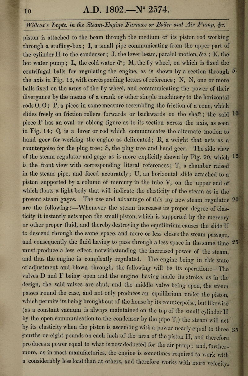 Willcoxs Impts. in the Steam-Engine Furnace or Boiler and Air Pump, <fyc. piston is attached to the beam through the medium of its piston rod working through a stuffing-box; I, a small pipe communicating from the upper part of the cylinder II to the condenser; J, the lever beam, paralcl motion, &c.; Iv, the hot water pump ; L, the cold water d°; M, the fly wheel, on which is fixed the centrifugal balls for regulating the engine, as is shewn by a section through the axis in Fig. 13, with corresponding letters of reference; N, N, one or more balls fixed on the arms of the fly wheel, and communicating the power of their divergance by the means of a crank or other simple machinery to the horizontal rods 0, 0; P, a piece in some measure resembling the friction of a cone, which slides freely on friction rollers forwards or backwards on the shaft; the said piece P has an oval or oblong figure as to its section across the axis, as seen in Fig. 14; Q is a lever or rod which communicates the alternate motion to hand geer for working the engine as delineated; P, a weight that acts as a counterpoise for the plug tree; S, the plug tree and hand geer. The side view of the steam regulator and gage as is more explicitly shewn by Fig. 20, which is the front view with corresponding literal references; T, a chamber raised in the steam pipe, and faced accurately; U, an horizontal slide attached to a piston supported by a column of mercury in the tube V, on the upper end of which floats a light body that will indicate the elasticity of the steam as in the present steam gages. The use and advantage of this my new steam regulator are the following:—Whenever the steam increases its proper degree of elas¬ ticity it instantly acts upon the small piston, which is supported by the mercury or other proper fluid, and thereby destroying the equilibrium causes the slide U to descend through the same space, and more or less closes the steam passage and consequently the fluid having to pass through a less space in the same time must produce a less effect, notwithstanding the increased power of the steam, and thus the engine is compleatly regulated. The engine being in this state of adjustment and blown through, the following will be its operation:_The valves D and F being open and the engine having made its stroke, as in the design, the said valves are shut, and the middle valve being open, the steam passes round the case, and not only produces an equilibrium under the piston, which permits its being brought out of the house by its counterpoise, but likewise (as a constant vacuum is always maintained on the top of the small cvlinder II by the open communication to the condenser by the pipe T,) the steam will act by its elasticity when the piston is ascending with a power nearly equal to three- fourths or eight pounds on each inch of the area of the piston II, and therefore pro duces a power equal to what is now deducted for the air pump; and, further¬ more, as in most manufactories, the engine is sometimes required to work with a considerably less load than at others, and therefore works with more velocity. o -■ 10 15 20 X I m 25 35