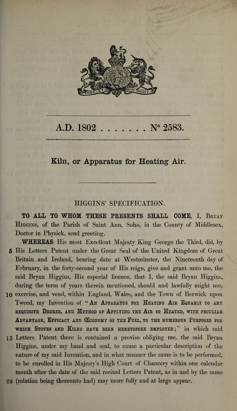 V'* Kiln, or Apparatus for Heating Air. HIGGINS’ SPECIFICATION. TO ALL TO WHOM THESE PRESENTS SHALL COME, I, Bryan Higgins, of the Parish of Saint Ann, Soho, in the County of Middlesex, Doctor in Physick, send greeting. WHEREAS His most Excellent Majesty King George the Third, did, hy 5 His Letters Patent under the Great Seal of the United Kingdom of Great Britain and Ireland, bearing date at Westminster, the Nineteenth day of February, in the forty-second year of His reign, give and grant unto me, the said Bryan Higgins, His especial licence, that I, the said Bryan Higgins, during the term of years therein mentioned, should and lawfully might use, 10 exercise, and vend, within England, Wales, and the Town of Berwick upon Tweed, my Invention of “An Apparatus for Heating Air Equably to any requisite Degree, and Method of Applying the Air so Heated, with peculiar Advantage, Efficacy and (Economy of the Fuel, to the numerous Purposes for which Stoves and Kilns have been heretofore employed;” in which said 15 Letters Patent there is contained a proviso obliging me, the said Bryan Higgins, under my hand and seal, to cause a particular description of the nature of my said Invention, and in what manner the same is to be performed, to be enrolled in His Majesty’s High Court of Chancery within one calendar month after the date of the said recited Letters Patent, as in and by the same 20 (relation being thereunto had) may more fully and at large appear.