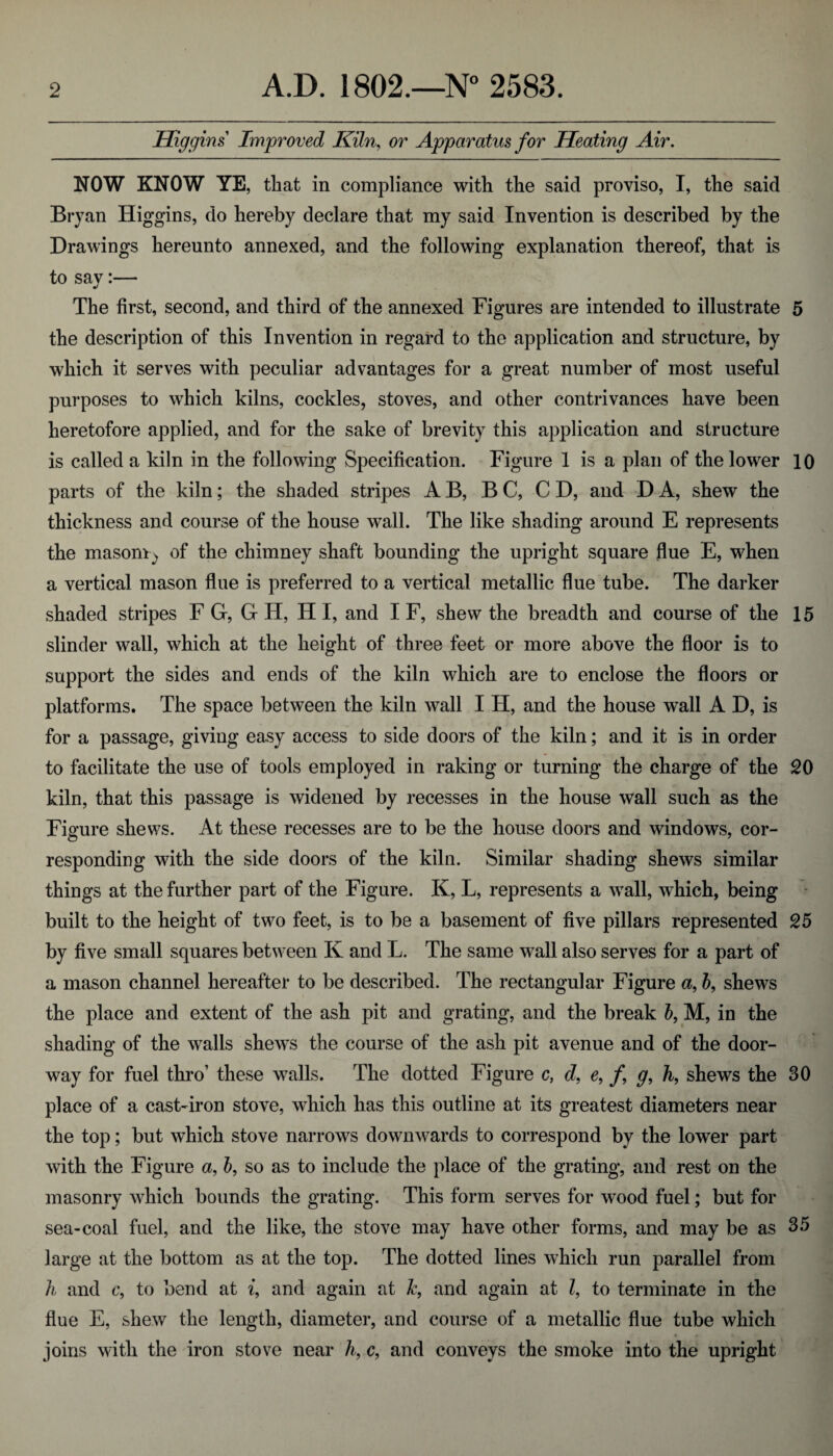 Higgins Improved Kiln, or Apparatus for Heating Air. NOW KNOW YE, that in compliance with the said proviso, I, the said Bryan Higgins, do hereby declare that my said Invention is described by the Drawings hereunto annexed, and the following explanation thereof, that is to sav:— The first, second, and third of the annexed Figures are intended to illustrate 5 the description of this Invention in regard to the application and structure, by which it serves with peculiar advantages for a great number of most useful purposes to which kilns, cockles, stoves, and other contrivances have been heretofore applied, and for the sake of brevity this application and structure is called a kiln in the following Specification. Figure 1 is a plan of the lower 10 parts of the kiln; the shaded stripes AB, BC, CD, and DA, shew the thickness and course of the house wall. The like shading around E represents the masoniy of the chimney shaft bounding the upright square flue E, when a vertical mason flue is preferred to a vertical metallic flue tube. The darker shaded stripes F G, G H, H I, and I F, shew the breadth and course of the 15 slinder wall, which at the height of three feet or more above the floor is to support the sides and ends of the kiln which are to enclose the floors or platforms. The space between the kiln wall I H, and the house wall A D, is for a passage, giving easy access to side doors of the kiln; and it is in order to facilitate the use of tools employed in raking or turning the charge of the 20 kiln, that this passage is widened by recesses in the house wall such as the Figure shews. At these recesses are to be the house doors and windows, cor¬ responding with the side doors of the kiln. Similar shading shews similar things at the further part of the Figure. K, L, represents a wall, which, being built to the height of two feet, is to be a basement of five pillars represented 25 by five small squares between K and L. The same wall also serves for a part of a mason channel hereafter to be described. The rectangular Figure a, b, shews the place and extent of the ash pit and grating, and the break b, M, in the shading of the walls shewTs the course of the ash pit avenue and of the door¬ way for fuel thro’ these walls. The dotted Figure c, d, e, /, g, h, shews the 30 place of a cast-iron stove, which has this outline at its greatest diameters near the top; but which stove narrows downwards to correspond by the lower part with the Figure a, b, so as to include the place of the grating, and rest on the masonry which bounds the grating. This form serves for wood fuel; but for sea-coal fuel, and the like, the stove may have other forms, and may be as 35 large at the bottom as at the top. The dotted lines which run parallel from h and c, to bend at i, and again at Je, and again at l, to terminate in the flue E, shew the length, diameter, and course of a metallic flue tube which joins with the iron stove near h, c, and conveys the smoke into the upright