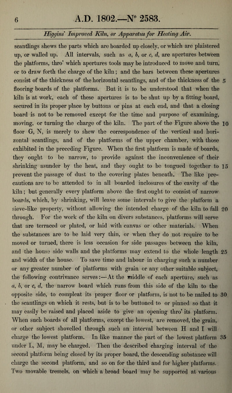 Higgins Improved Kiln, or Apparatus for Heating Air. scantlings shews the parts which are boarded up closely, or which are plaistered up, or walled up. All intervals, such as a, b, or c, d, are apertures between the platforms, thro’ which apertures tools may be introduced to move and turn, or to draw forth the charge of the kiln; and the bars between these apertures consist of the thickness of the horizontal scantlings, and of the thickness of the 5 flooring boards of the platforms. But it is to be understood that when the kiln is at work, each of these apertures is to be shut up by a fitting board, secured in its proper place by buttons or pins at each end, and that a closing board is not to be removed except for the time and purpose of examining, moving, or turning the charge of the kiln. The part of the Figure above the 10 floor G, N, is merely to shew the correspondence of the vertical and hori¬ zontal scantlings, and of the platforms of the upper chamber, with those exhibited in the preceding Figure. When the first platform is made of boards, they ought to be narrow, to provide against the inconvenience of their shrinking asunder by the heat, and they ought to be tongued together to 15 prevent the passage of dust to the covering plates beneath. The like pre¬ cautions are to be attended to in all boarded inclosures of the cavity of the kiln; but generally every platform above the first ought to consist of narrow boards, which, by shrinking, will leave some intervals to give the platform a sieve-like property, without allowing the intended charge of the kiln to fall 20 through. For the work of the kiln on divers substances, platforms will serve that are terraced or plated, or laid with canvas or other materials. When the substances are to be laid very thin, or when they do not require to be moved or turned, there is less occasion for side passages between the kiln, and the house side walls and the platforms may extend to the whole length 25 and width of the house. To save time and labour in charging such a number or any greater number of platforms with grain or any other suitable subject, the following contrivance serves:—At the middle of each aperture, such as a, b, or c, d, the narrow board which runs from this side of the kiln to the opposite side, to compleat its proper floor or platform, is not to be nailed to 30 the scantlings on which it rests, but is to be buttoned to or pinned so that it may easily be raised and placed aside to give an opening thro’ its platform. When such boards of all platforms, except the lowest, are removed, the grain, or other subject shovelled through such an interval between IT and I will charge the lowest platform. In like manner the part of the lowest platform 35 under L, M, may be charged. Then the described charging interval of the second platform being closed by its proper board, the descending substance will charge the second platform, and so on for the third and for higher platforms. Two movable tressels, on which a broad board may be supported at various