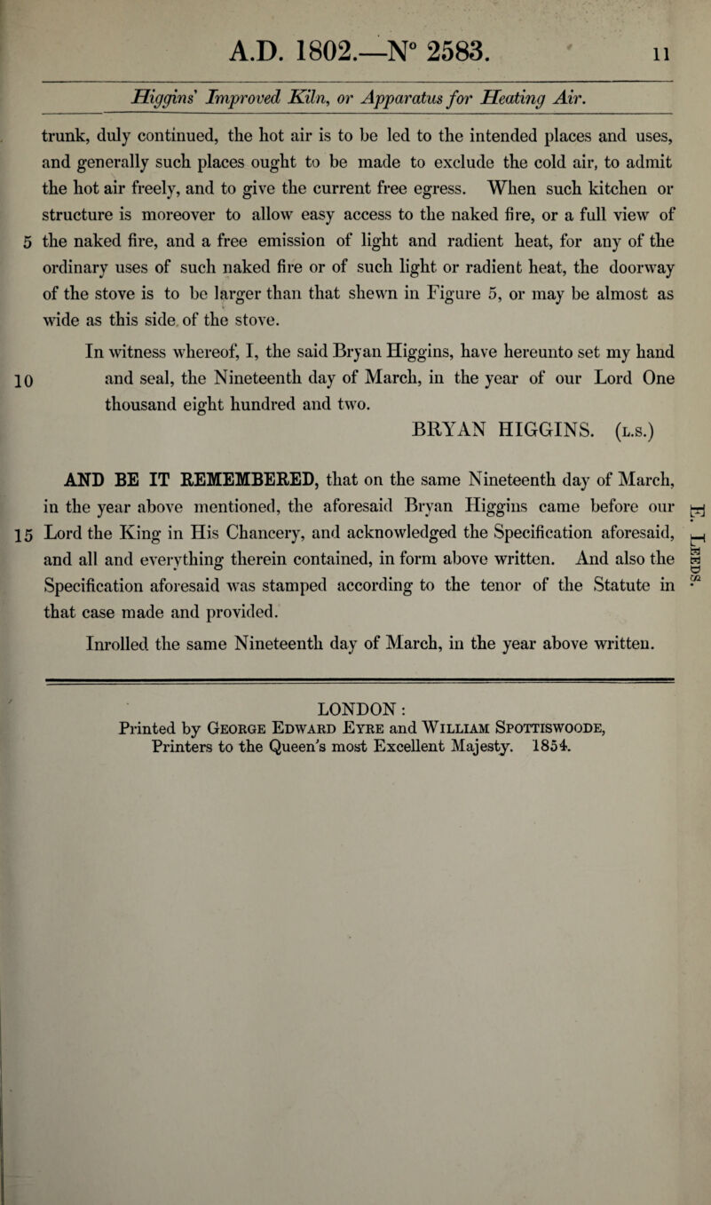 A.D. 1802.—N° 2583. 11 Higgins Improved Kiln, or Apparatus for Heating Air. trunk, duly continued, the hot air is to be led to the intended places and uses, and generally such places ought to be made to exclude the cold air, to admit the hot air freely, and to give the current free egress. When such kitchen or structure is moreover to allow easy access to the naked fire, or a full view of 5 the naked fire, and a free emission of light and radient heat, for any of the ordinary uses of such naked fire or of such light or radient heat, the doorway of the stove is to be larger than that shewn in Figure 5, or may be almost as wide as this side of the stove. In witness whereof, I, the said Bryan Higgins, have hereunto set my hand 10 and seal, the Nineteenth day of March, in the year of our Lord One thousand eight hundred and two. BRYAN HIGGINS, (l.s.) AND BE IT REMEMBERED, that on the same Nineteenth day of March, in the year above mentioned, the aforesaid Bryan Higgins came before our ^ 15 Lord the King in His Chancery, and acknowledged the Specification aforesaid, and all and everything therein contained, in form above written. And also the Specification aforesaid was stamped according to the tenor of the Statute in that case made and provided. Inrolled the same Nineteenth day of March, in the year above written. LONDON: Printed by George Edward Eyre and William Spottiswoode, Printers to the Queen's most Excellent Majesty. 1854. . Leeds.