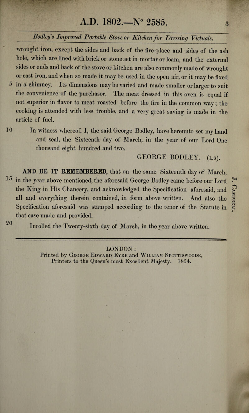 A.D. 1802.—N° 2585. .m- Bodley s Improved Portable Stove or Kitchen for Dressing Victuals. wrought iron, except the sides and back of the fire-place and sides of the ash hole, which are lined with brick or stone set in mortar or loam, and the external sides or ends and back of the stove or kitchen are also commonly made of wrought or cast iron, and when so made it may be used in the open air, or it may be fixed 5 in a chimney. Its dimensions may be varied and made smaller or larger to suit the convenience of the purchasor. The meat dressed in this oven is equal if not superior in flavor to meat roasted before the fire in the common way; the cooking is attended with less trouble, and a very great saving is made in the article of fuel. 10 In witness whereof, I, the said George Bodley, have hereunto set my hand and seal, the Sixteenth day of March, in the year of our Lord One thousand eight hundred and two. GEORGE BODLEY. (l.s). AND BE IT REMEMBERED, that on the same Sixteenth day of March, 10 in the year above mentioned, the aforesaid George Bodley came before our Lord the King in His Chancery, and acknowledged the Specification aforesaid, and all and everything therein contained, in form above written. And also the Specification aforesaid was stamped according to the tenor of the Statute in that case made and provided. oq . ^ Inrolled the Twenty-sixth day of March, in the year above written. LONDON: Printed by George Edward Eyre and William SroTTiswooDE, Printers to the Queen’s most Excellent Majesty. 1854. J. Campbell.