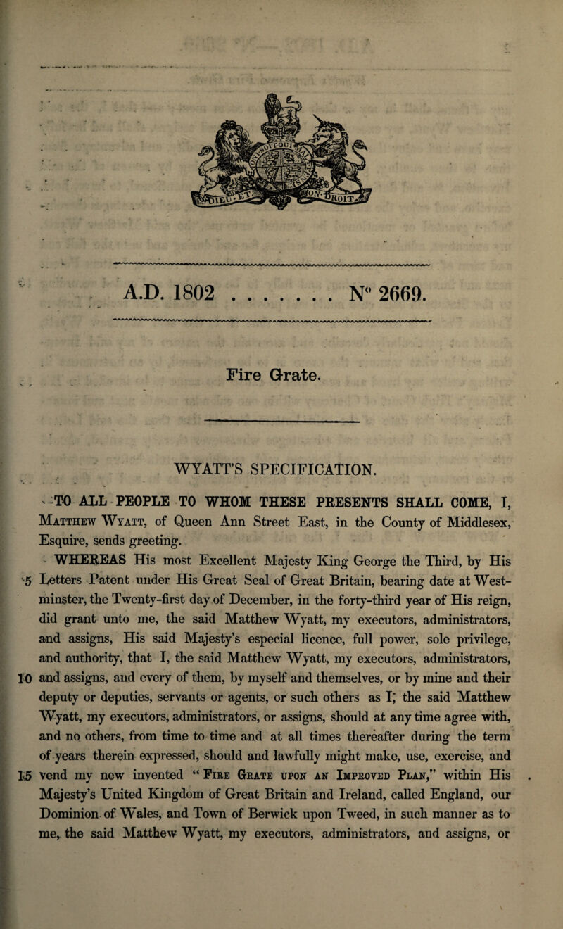 A.D. 1802 .N° 2669. Fire Grate. V / ■ . ^ WYATT’S SPECIFICATION. ' TO ALL PEOPLE TO WHOM THESE PRESENTS SHALL COME, I, Matthew Wyatt, of Queen Ann Street East, in the County of Middlesex, Esquire, sends greeting. WHEREAS His most Excellent Majesty King George the Third, by His 5 Letters Patent under His Great Seal of Great Britain, bearing date at West¬ minster, the Twenty-first day of December, in the forty-third year of His reign, did grant unto me, the said Matthew Wyatt, my executors, administrators, and assigns, His said Majesty’s especial licence, full power, sole privilege, and authority, that I, the said Matthew Wyatt, my executors, administrators, 10 and assigns, and every of them, by myself and themselves, or by mine and their deputy or deputies, servants or agents, or such others as I,* the said Matthew Wyatt, my executors, administrators, or assigns, should at any time agree with, and no others, from time to time and at all times thereafter during the term of years therein expressed, should and lawfully might make, use, exercise, and 15 vend my new invented “ Fire Grate upon an Improved Plan,” within His Majesty’s United Kingdom of Great Britain and Ireland, called England, our Dominion of Wales, and Town of Berwick upon Tweed, in such manner as to me, the said Matthew Wyatt, my executors, administrators, and assigns, or