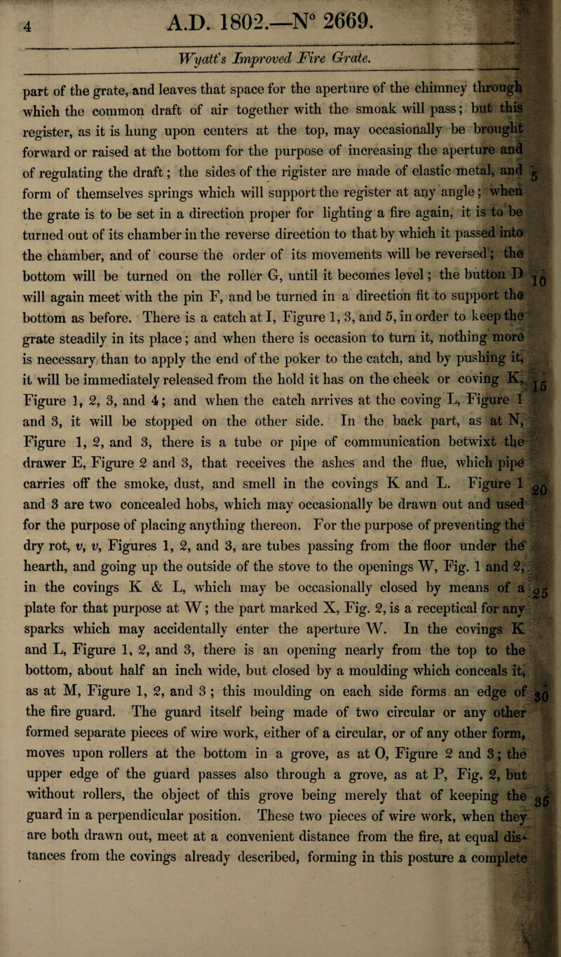 Wyatt's Improved Fire Grate. part of the grate, and leaves that space for the aperture of the chimney through which the common draft of air together with the smoak will pass; but this register, as it is hung upon centers at the top, may occasionally be brought forward or raised at the bottom for the purpose of increasing the aperture and of regulating the draft; the sides of the rigister are made of elastic metal, an<? 5 form of themselves springs which will support the register at any angle; when the grate is to be set in a direction proper for lighting a fire again, it is to be turned out of its chamber in the reverse direction to that by which it passed into the chamber, and of course the order of its movements will be reversed; the bottom will be turned on the roller G, until it becomes level; the button B will again meet with the pin F, and be turned in a direction fit-to support the bottom as before. There is a catch at I, Figure 1, 3, and 5, in order to keep the grate steadily in its place; and when there is occasion to turn it, nothing more is necessary than to apply the end of the poker to the catch, and by pushing it* it will be immediately released from the hold it has on the cheek or coving K, ^ Figure 1, 2, 3, and 4; and when the catch arrives at the coving L, Figure 1 and 3, it will be stopped on the other side. In the back part, as at N, Figure 1, 2, and 3, there is a tube or pipe of communication betwixt the drawer E, Figure 2 and 3, that receives the ashes and the flue, which pip& carries off the smoke, dust, and smell in the covings K and L. Figure 1 ^ and 3 are two concealed hobs, which may occasionally be drawn out and used for the purpose of placing anything thereon. For the purpose of preventing the dry rot, v, v, Figures 1, 2, and 3, are tubes passing from the floor under the hearth, and going up the outside of the stove to the openings W, Fig. 1 and 2,: in the covings K & L, which may be occasionally closed by means of a ^ plate for that purpose at W; the part marked X, Fig. 2, is a receptical for any : sparks which may accidentally enter the aperture W. In the covings K and L, Figure 1, 2, and 3, there is an opening nearly from the top to the bottom, about half an inch wide, but closed by a moulding which conceals it* as at M, Figure 1, 2, and 3 ; this moulding on each side forms an edge of 30 the fire guard. The guard itself being made of two circular or any other formed separate pieces of wire work, either of a circular, or of any other form, moves upon rollers at the bottom in a grove, as at 0, Figure 2 and 3; the upper edge of the guard passes also through a grove, as at P, Fig. 2, but without rollers, the object of this grove being merely that of keeping the §§ guard in a perpendicular position. These two pieces of wire work, when they are both drawn out, meet at a convenient distance from the fire, at equal dis^ tances from the covings already described, forming in this posture a complete