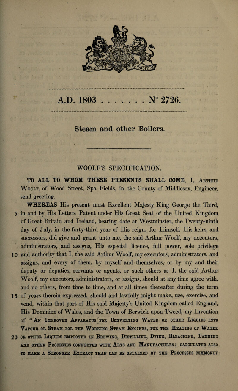 Steam and other Boilers. WOOLF’S SPECIFICATION. TO ALL TO WHOM THESE PRESENTS SHALL COME, I, Arthur Woolf, of Wood Street, Spa Fields, in tlie County of Middlesex, Engineer, send greeting. WHEREAS His present most Excellent Majesty King George the Third, 5 in and by His Letters Patent under His Great Seal of the United Kingdom of Great Britain and Ireland, bearing date at Westminster, the Twenty-ninth day of July, in the forty-third year of His reign, for Himself, His heirs, and successors, did give and grant unto me, the said Arthur Woolf, my executors, administrators, and assigns, His especial licence, full power, sole privilege 10 and authority that I, the said Arthur Woolf, my executors, administrators, and assigns, and every of them, by myself and themselves, or by my and their deputy or deputies, servants or agents, or such others as I, the said Arthur Woolf, my executors, administrators, or assigns, should at any time agree with, and no others, from time to time, and at all times thereafter during the term 15 of years therein expressed, should and lawfully might make, use, exercise, and vend, within that part of His said Majesty’s United Kingdom called England, His Dominion of Wales, and the Town of Berwick upon Tweed, my Invention of “An Improved Apparatus for Converting Water or other Liquids into Vapour or Steam for the Working Steam Engines, for the Heating of Water 20 or other Liquids employed in Brewing, Distilling, Dying, Bleaching, Tanning AND OTHER PROCESSES CONNECTED WITH ARTS AND MANUFACTURES ; CALCULATED ALSO to make a Stronger Extract than can be obtained by the Processes commonly