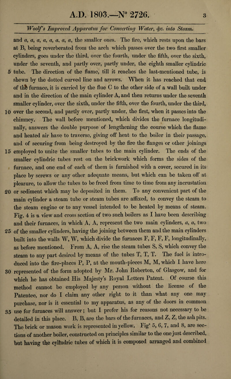 Woolfs Improved Apparatus for Converting Water, $c. into Steam. and a, a, a, a, a, a, a, a, the smaller ones. The fire, which rests upon the bars at B, being reverberated from the arch which passes over the two first smaller cylinders, goes under the third, over the fourth, under the fifth, over the sixth, under the seventh, and partly over, partly under, the eighth smaller cylindric 5 tube. The direction of the flame, till it reaches the last-mentioned tube, is shewn by the dotted curved line and arrows. When it has reached that end of th% furnace, it is carried by the flue C to the other side of a wall built under and in the direction of the main cylinder A, and then returns under the seventh smaller cylinder, over the sixth, under the fifth, over the fourth, under the third, 10 over the second, and partly over, partly under, the first, when it passes into the chimney. The wall before mentioned, which divides the furnace longitudi¬ nally, answers the double purpose of lengthening the course which the flame and heated air have to traverse, giving off heat to the boiler in their passage, and of securing from being destroyed by the fire the flanges or other joinings 15 employed to unite the smaller tubes to the main cylinder. The ends of the smaller cylindric tubes rest on the brickwork which forms the sides of the furnace, and one end of each of them is furnished with a cover, secured in its place by screws or any other adequate means, but which can be taken off at pleasure, to allow the tubes to be freed from time to time from any incrustation 20 or sediment which may be deposited in them. To any convenient part of the main cylinder a steam tube or steam tubes are affixed, to convey the steam to the steam engine or to any vessel intended to be heated by means of steam. Fig. 4 is a view and cross section of two such boilers as I have been describing and their furnaces, in whieh A, A, represent the two main cylinders, a, a, two 25 of the smaller cylinders, having the joining between them and the main cylinders built into the walls W, W, which divide the furnaces F, F, F, F, longitudinally, as before mentioned. From A, A, rise the steam tubes S, S, which convey the steam to any part desired by means of the tubes T, T, T. The fuel is intro¬ duced into the fire-places P, P, at the mouth-pieces M, M, which I have here 30 represented of the form adopted by Mr. John Roberton, of Glasgow, and for which he has obtained His Majesty’s Royal Letters Patent. Of course this method cannot be employed by any person without the license of the Patentee, nor do I claim any other right to it than what any one may purchase, nor is it essential to my apparatus, as any of the doors in common 35 use for furnaces will answer; but I prefer his for reasons not necessary to be detailed in this place. B, B, are the bars of the furnaces, and Z, Z, the ash pits. The brick or mason work is represented in yellow. Figs 5, 6, 7, and 8, are sec¬ tions of another boiler, constructed on principles similar to the onejust described, but having the cylindric tubes of which it is composed arranged and combined