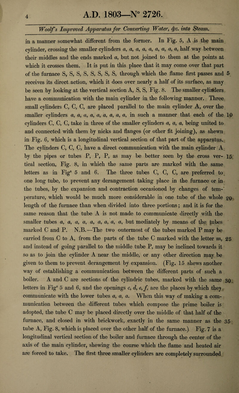 Woolf's Improved Apparatus for Converting Water, Qc. into Steam. in a manner somewhat different from the former. In Fig. 5, A is the main cylinder, crossing the smaller cylinders a, a, a, a, a, a, a, a, a, half way between their middles and the ends marked a, but not joined to them at the points at which it crosses them. It is put in this place that it may come over that part of the furnace S, S, S, S, S, S, S, S, through which the flame first passes and 5 receives its direct , action, which it does over nearly a half of its surface, as may be seen by looking at the vertical section A, S, S, Fig. 8. The smaller cylinders have a communication with the main cylinder in the following manner. Three small cylinders C, C, C, are placed parallel to the main cylinder A, over the smaller cylinders a, a, a, a, a, a, a, a, a, in such a manner that each of the 10 cylinders C, C, C, take in three of the smaller cylinders a, a, a, being united to and connected with them by nicks and flanges (or other fit joining), as shewn in Fig. 6, which is a longitudinal vertical section of that part of the apparatus. The cylinders C, C, C, have a direct communication with the main cylinder A by the pipes or tubes P, P, P, as may be better seen by the cross ver- 15 tical section, Fig. 8, in which the same parts are marked with the same letters as in Figs 5 and 6. The three tubes C, C, C, are preferred to one long tube, to prevent any derangement taking place in the furnace or in the tubes, by the expansion and contraction occasioned by changes of tem¬ perature, which would be much more considerable in one tube of the whole 20 length of the furnace than when divided into three portions; and it is for the same reason that the tube A is not made to communicate directly with the ♦ smaller tubes a, a, a, a, a, a, a, a, a, but mediately by means of the tubes marked C and P. N.B.—The two outermost of the tubes marked P may be carried from C to A, from the parts of the tube C marked with the letter m, 25 and instead of going parallel to the middle tube P, may be inclined towards it so as to join the cylinder A near the middle, or any other direction may be given to them to prevent derangement by expansion. (Fig. 15 shews another way of establishing a communication between the different parts of such a boiler. A and C are sections of the cylindric tubes, marked with the same 30 letters in Figs 5 and 6, and the openings c, d, e,f are the places by which they communicate with the lower tubes a, a, a. When this way of making a com¬ munication between the different tubes which compose the prime boiler is adopted, the tube C may be placed directly over the middle of that half of the furnace, and closed in with brickwork, exactly in the same manner as the 35 tube A, Fig. 8, which is placed over the other half of the furnace.) Fig. 7 is a longitudinal vertical section of the boiler and furnace through the center of the axis of the main cylinder, shewing the course which the flame and heated air are forced to take. The first three smaller cylinders are completely surrounded