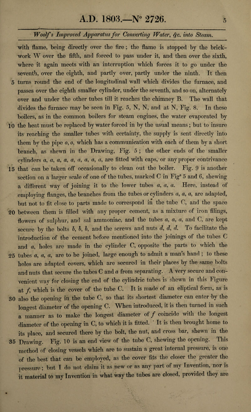 Woolf's Improved Apparatus for Converting Water, Qc. into Steam. with flame, being directly over the fire; the flame is stopped by the brick¬ work W over the fifth, and forced to pass under it, and then over the sixth, where it again meets with an interruption which forces it to go under the seventh, over the eighth, and partly over, partly under the ninth. It then 5 turns round the end of the longitudinal wall which divides the furnace, and passes over the eighth smaller cylinder, under the seventh, and so on, alternately over and under the other tubes till it reaches the chimney B. The wall that divides the furnace may be seen in Fig. 5, N, N, and at N, Fig. 8. In these boilers, as in the common boilers for steam engines, the water evaporated by 10 the heat must be replaced by water forced in by the usual means; but to insure its reaching the smaller tubes with certainty, the supply is sent directly into them bv the pipe o, o, which has a communication with each of them by a short branch, as shewn in the Drawing, Fig. 5 ; the other ends of the smaller cylinders a, a, a, a, a, a, a, a, a, are fitted with caps, or any proper contrivance 15 that can be taken off occasionally to clean out the boiler. Fig. 9 is another section on a larger scale of one of the tubes, marked C in Figs 5 and 6, shewing a different way of joining it to the lower tubes a, a, a. Here, instead of employing flanges, the branches from the tubes or cylinders a, a, a, are adapted, but not to fit close to parts made to correspond in the tube 0, and the space 20 between them is filled with any proper cement, as a mixture of iron filings, flowers of sulphur, and sal ammoniac, and the tubes a, a, a, and C, are kept secure bv the bolts b, b, b, and the screws and nuts d, d, d. To facilitate the introduction of the cement before mentioned into the joinings of the tubes C and a, holes are made in the cylinder C, opposite the parts to which the 25 tubes a, a, a, are to be joined, large enough to admit a man’s hand ; to these holes are adapted covers, which are secured in their places by the same bolts and nuts that secure the tubes C and a from separating. A very secure and con¬ venient wav for closing the end of the cylindric tubes is shewn in this Figure at f which is the cover of the tube C. It is made of an eliptical form, as is 30 also the opening in the tube C, so that its shortest diameter can enter by the longest diameter of the opening C. ^When introduced, it is then turned in such a manner as to make the longest diameter ot f coincide with the longest diameter of the opening in C, to which it is fitted. * It is then brought home to its place, and secured there by the bolt, the nut, and cross bar, shewn in the 35 Drawing. Fig. 10 is an end view of the tube C, shewing the opening. This method of closing vessels which are to sustain a great internal pressure, is one of the best that can be employed, as the cover fits the closer the greater the pressure; but I do not claim it as new or as any part of my Invention, nor is it material to my Invention in what way the tubes are closed, provided they are