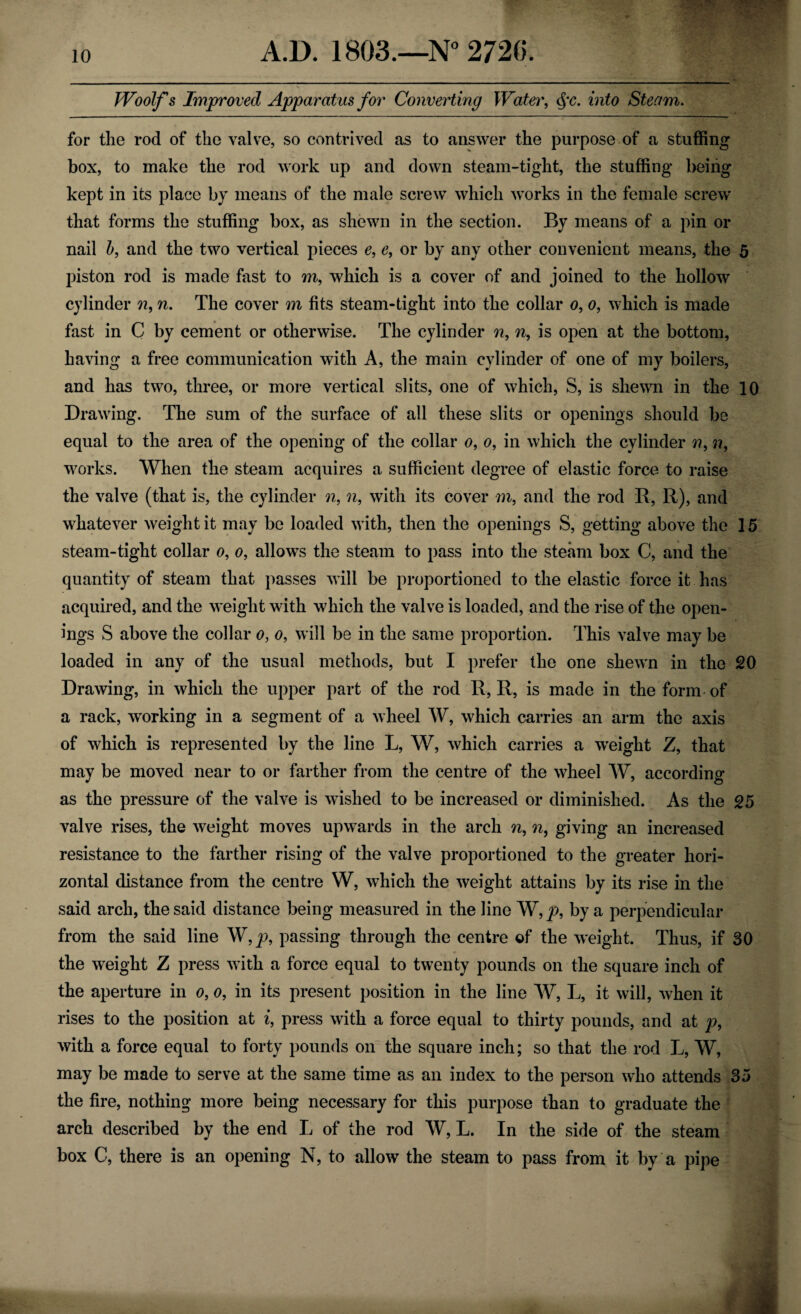 Woolfs Improved Apparatus for Converting Water, §c. into Steam. for the rod of the valve, so contrived as to answer the purpose of a stuffing box, to make the rod work up and down steam-tight, the stuffing being kept in its place by means of the male screw which works in the female screw that forms the stuffing box, as shewn in the section. By means of a pin or nail b, and the two vertical pieces e, e, or by any other convenient means, the 5 piston rod is made fast to m, which is a cover of and joined to the hollow cylinder n9 n. The cover m fits steam-tight into the collar o, o, which is made fast in C by cement or otherwise. The cylinder n, n9 is open at the bottom, having a free communication with A, the main cylinder of one of my boilers, and has two, three, or more vertical slits, one of which, S, is shewn in the 10 Drawing. The sum of the surface of all these slits or openings should be equal to the area of the opening of the collar o, o, in which the cylinder ??, n, works. When the steam acquires a sufficient degree of elastic force to raise the valve (that is, the cylinder n, n, with its cover m, and the rod R, R), and whatever weight it may be loaded with, then the openings S, getting above the 15 steam-tight collar o, o, allows the steam to pass into the steam box C, and the quantity of steam that passes will be proportioned to the elastic force it has acquired, and the weight with which the valve is loaded, and the rise of the open¬ ings S above the collar o, o, will be in the same proportion. This valve may be loaded in any of the usual methods, but I prefer the one shewn in the 20 Drawing, in which the upper part of the rod R, R, is made in the form of a rack, working in a segment of a wheel W, which carries an arm the axis of which is represented by the line L, W, which carries a weight Z, that may be moved near to or farther from the centre of the wheel W, according as the pressure of the valve is wished to be increased or diminished. As the 25 valve rises, the weight moves upwards in the arch n9 n, giving an increased resistance to the farther rising of the valve proportioned to the greater hori¬ zontal distance from the centre W, which the weight attains by its rise in the said arch, the said distance being measured in the line W,p, by a perpendicular from the said line W, p, passing through the centre of the weight. Thus, if 30 the weight Z press with a force equal to twenty pounds on the square inch of the aperture in o, o, in its present position in the line W, L, it will, when it rises to the position at i, press with a force equal to thirty pounds, and at p, with a force equal to forty pounds on the square inch; so that the rod L, W, may be made to serve at the same time as an index to the person who attends 35 the fire, nothing more being necessary for this purpose than to graduate the arch described by the end L of the rod W, L. In the side of the steam box C, there is an opening N, to allow the steam to pass from it by a pipe