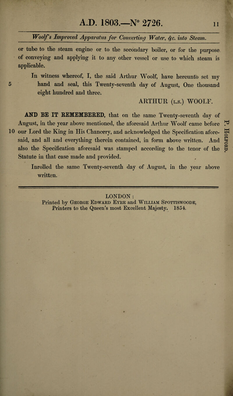 A.D. 1803.—N° 2726. 11 Woolf s Improved Apparatus for Converting Water, $c. into Steam. or tube to tlie steam engine or to tbe secondary boiler, or for the purpose of conveying and applying it to any other vessel or use to which steam is applicable. In witness whereof, I, the said Arthur Woolf, have hereunto set my 5 hand and seal, this Twenty-seventh day of August, One thousand eight hundred and three. ARTHUR (l.s.) WOOLF. AND BE IT REMEMBERED, that on the same Twenty-seventh day of August, in the year above mentioned, the aforesaid Arthur Woolf came before 10 our Lord the King in His Chancery, and acknowledged the Specification afore¬ said, and all and everything therein contained, in form above written. And also the Specification aforesaid was stamped according to the tenor of the Statute in that case made and provided. Inrolled the same Twenty-seventh day of August, in the year above written. LONDON: Printed by George Edward Eyre and William Spottiswoode, P. Holford.