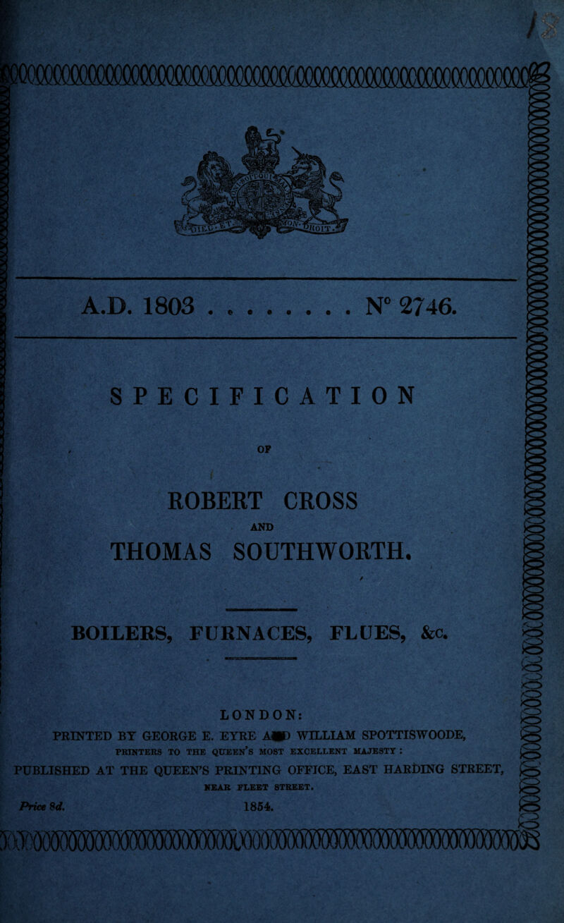 A.D. 1803 • © N° 2746. SPECIFICATION OP ROBERT CROSS AND THOMAS SOUTHWORTH. BOILERS, FURNACES, FLUES, &c. to LONDON: PRINTED BY GEORGE E. EYRE A*) WILLIAM SPOTTISWOODE, PRINTERS TO THE QUEEN* S MOST EXCELLENT MAJESTY : PUBLISHED AT THE QUEEN’S PRINTING OFFICE, EAST HARDING STREET, NEAR ELEET STREET. 1854. to /c5 O to IS to Price Sd.