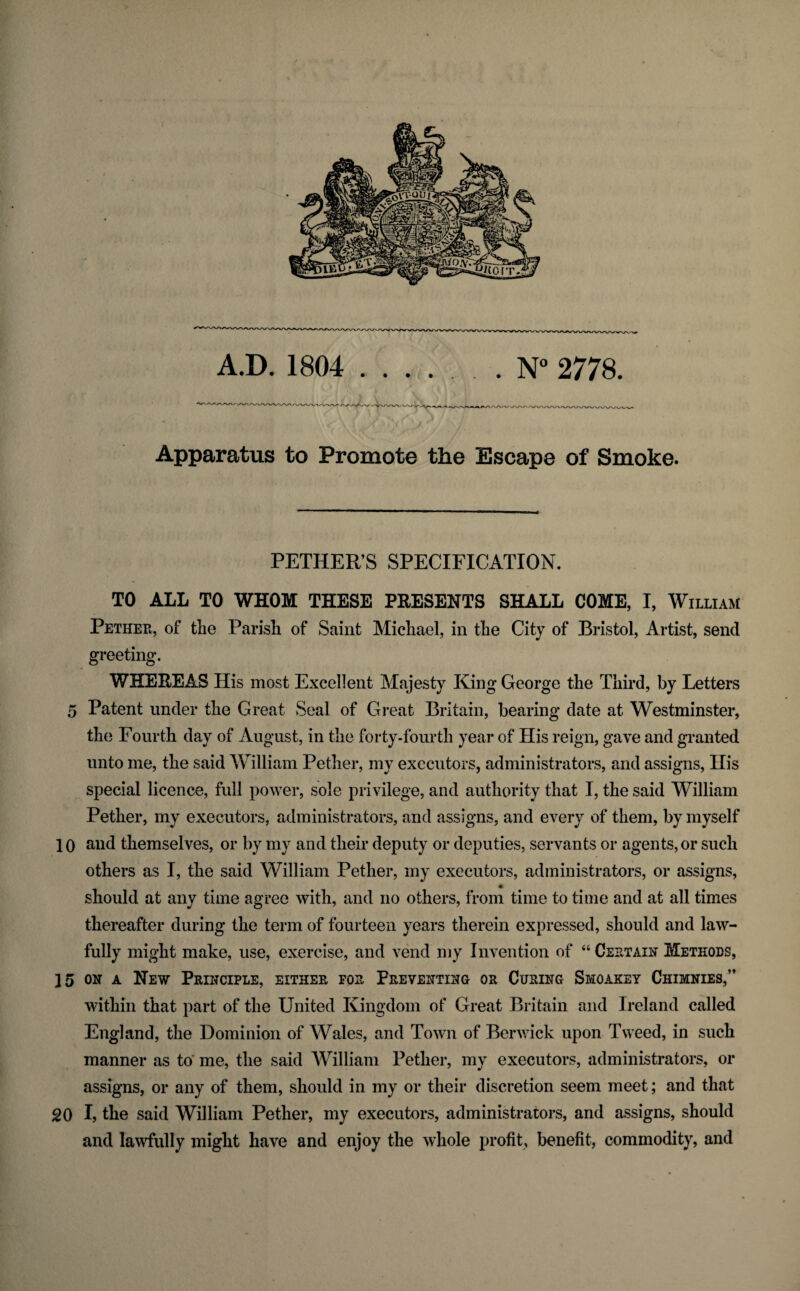 A.D. 1804 . N° 2778. Apparatus to Promote the Escape of Smoke. PETHER’S SPECIFICATION. TO ALL TO WHOM THESE PRESENTS SHALL COME, I, William Pether, of the Parish of Saint Michael, in the City of Bristol, Artist, send greeting. WHEREAS His most Excellent Majesty King George the Third, by Letters 5 Patent under the Great Seal of Great Britain, bearing date at Westminster, the Fourth day of August, in the forty-fourth year of His reign, gave and granted unto me, the said William Pether, my executors, administrators, and assigns, His special licence, full power, sole privilege, and authority that I, the said William Pether, my executors, administrators, and assigns, and every of them, by myself 10 and themselves, or by my and their deputy or deputies, servants or agents, or such others as I, the said William Pether, my executors, administrators, or assigns, should at any time agree with, and no others, from time to time and at all times thereafter during the term of fourteen years therein expressed, should and law¬ fully might make, use, exercise, and vend my Invention of “ Certain Methods, 15 on a New Principle, either for Preventing or Curing Smoakey Chimnies,” within that part of the United Kingdom of Great Britain and Ireland called England, the Dominion of Wales, and Town of Berwick upon Tweed, in such manner as to me, the said William Pether, my executors, administrators, or assigns, or any of them, should in my or their discretion seem meet; and that 20 I, the said William Pether, my executors, administrators, and assigns, should and lawfully might have and enjoy the whole profit, benefit, commodity, and