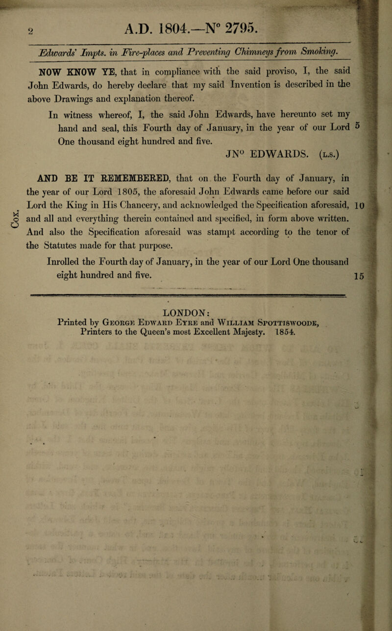 2 Edwards Impts. in Fire-places and Preventing Chimneys from Smoking. NOW KNOW YE, that in compliance with the said proviso, I, the said John Edwards, do hereby declare that my said Invention is described in the above Drawings and explanation thereof. In witness whereof, I, the said John Edwards, have hereunto set my hand and seal, this Fourth day of January, in the year of our Lord 5 One thousand eight hundred and five. JN° EDWARDS, (l.s.) AND BE IT REMEMBERED, that on the Fourth day of January, in the year of our Lord 1805, the aforesaid John Edwards came before our said Lord the King in His Chancery, and acknowledged the Specification aforesaid, 10 and all and everything therein contained and specified, in form above written. And also the Specification aforesaid was stampt according to the tenor of the Statutes made for that purpose. Inrolled the Fourth day of January, in the year of our Lord One thousand eight hundred and five. 15 LONDON: Printed by George Edward Eyre and William Spottiswoode, Printers to the Queen’s most Excellent Majesty. 1854.