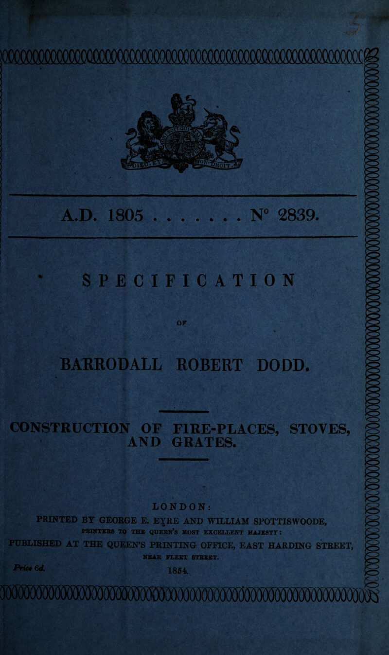 A.D. 1805 .N° 2839. SPECIFICATION OF BARRODALL ROBERT DODD. CONSTRUCTION OF FIRE-PLACES, STOVES, *=> AND GRATES. LONDON: PRINTED BY GEORGE E. EYRE AND WILLIAM SPOTTISWOODE, PRINTERS TO THE QUEEN’S MOST EXCELLENT MAJESTY: PUBLISHED AT THE QUEEN’S PRINTING OFFICE, EAST HARDING STREET, NEAR FLEET STREET. Pric* 6d. 1854. Prict 6d.