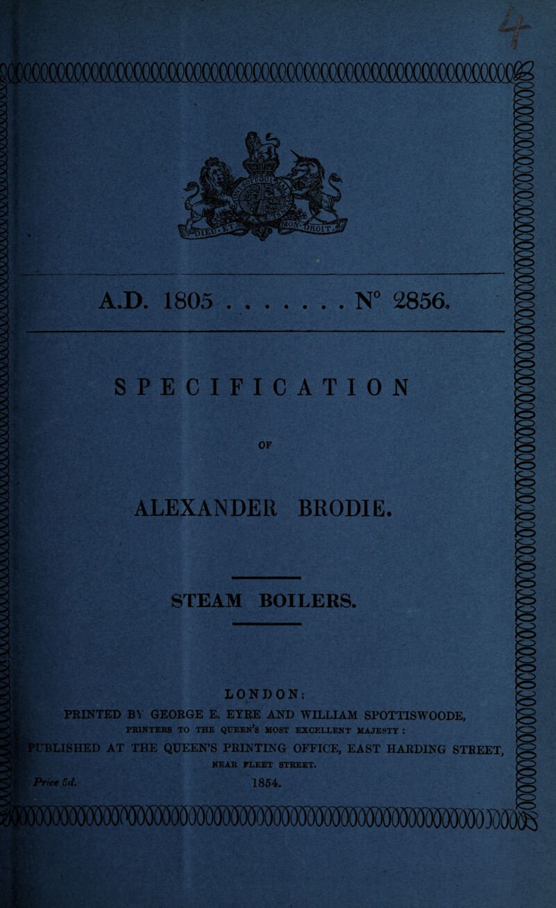 A.D. 1805 .N° 2856, SPECIFICATION OF ALEXANDER BRODIE. STEAM BOILERS. • LONDON: PRINTED BY GEORGE E. EYRE AND WILLIAM SPOTTISWOODE, PRINTERS TO THE QUEEN’S MOST EXCELLENT MAJESTY : PUBLISHED AT THE QUEEN’S PRINTING OFFICE, EAST HARDING STREET, Price 5d. NEAR FLEET STREET. 1854.