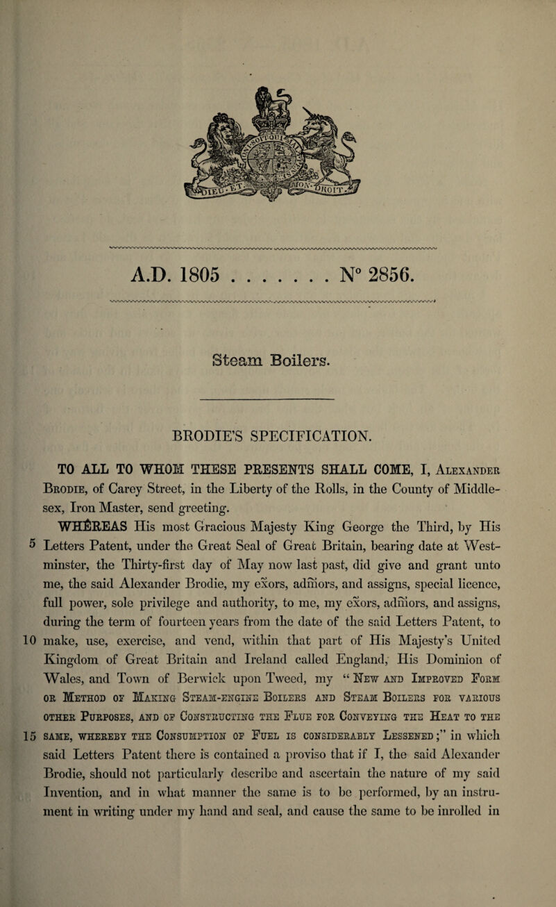 A.D. 1805 N° 2856. Steam Boilers. BRODIE’S SPECIFICATION. TO ALL TO WHOM THESE PRESENTS SHALL COME, I, Alexander Brodie, of Carey Street, in the Liberty of the Rolls, in the County of Middle¬ sex, Iron Master, send greeting. WHEREAS His most Gracious Majesty King George the Third, by His 5 Letters Patent, under the Great Seal of Great Britain, bearing date at West¬ minster, the Thirty-first day of May now last past, did give and grant unto me, the said Alexander Brodie, my exors, adinors, and assigns, special licence, full power, sole privilege and authority, to me, my exors, adinors, and assigns, during the term of fourteen years from the date of the said Letters Patent, to 10 make, use, exercise, and vend, within that part of His Majesty’s United Kingdom of Great Britain and Ireland called England, His Dominion of Wales, and Town of Berwick upon Tweed, my “ Hew and Improved Form or Method of Making Steam-engine Boilers and Steam Boilers for various other Purposes, and of Constructing the Flue for Conveying the Heat to the 15 SAME, WHEREBY THE CONSUMPTION OF FUEL IS CONSIDERABLY LESSENED;” ill which said Letters Patent there is contained a proviso that if I, the said Alexander Brodie, should not particularly describe and ascertain the nature of my said Invention, and in what manner the same is to be performed, by an instru¬ ment in writing under my band and seal, and cause the same to be inrolled in