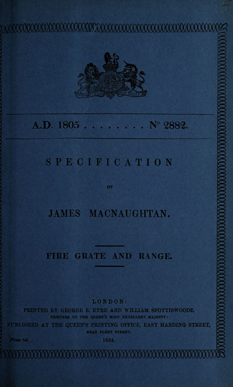 A.D. 1805 N° 2882. SPECIFICATION OF JAMES MACNAUGHTAN. FIRE GRATE AND RANGE. : LONDON: FEINTED BY GEORGE E. EYRE AND WILLIAM SPOTTISWOODE, PRINTERS TO THE QUEEN’S MOST EXCELLENT MAJESTY: PUBLISHED AT THE QUEEN’S PRINTING OFFICE, EAST HARDING STREET, NEAR FLEET STREET. Price 6d. , 1854 ■iilill) * H