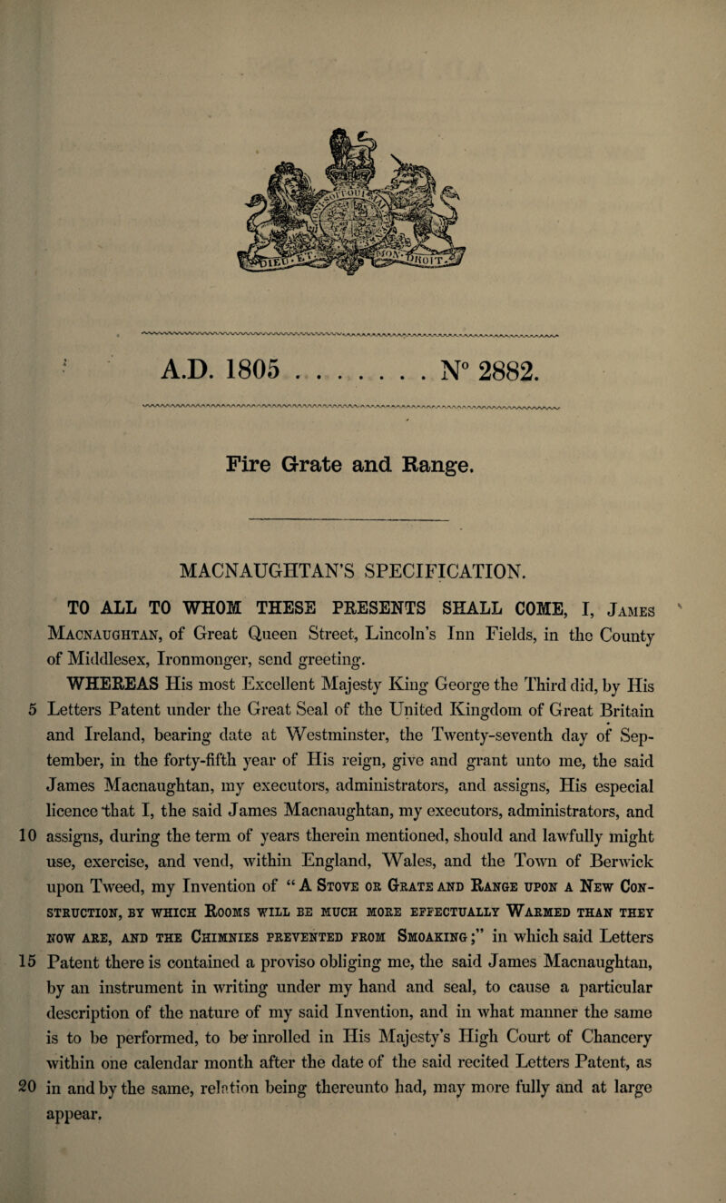 5 10 15 20 ^AAAAAAAA-^y A.D. 1805 ..N° 2882. o ^ 'V\AA r\ *s^ryj\_r<sy/* /N/V/S/r ^WVA.''.,W Fire Grate and Range. MACNAUGHTAN’S SPECIFICATION. TO ALL TO WHOM THESE PRESENTS SHALL COME, I, James s Macnaughtan, of Great Queen Street, Lincoln’s Inn Fields, in the County of Middlesex, Ironmonger, send greeting. WHEREAS His most Excellent Majesty King George the Third did, by His Letters Patent under the Great Seal of the United Kingdom of Great Britain and Ireland, bearing date at Westminster, the Twenty-seventh day of Sep¬ tember, in the forty-fifth year of His reign, give and grant unto me, the said James Macnaughtan, my executors, administrators, and assigns, His especial licence that I, the said James Macnaughtan, my executors, administrators, and assigns, during the term of years therein mentioned, should and lawfully might use, exercise, and vend, within England, Wales, and the Town of Berwick upon Tweed, my Invention of “ A Stove or Grate and Range upon a New Con¬ struction, by which Rooms will be much more effectually Warmed than they now are, and the Chimnies prevented from Smoaking in which said Letters Patent there is contained a proviso obliging me, the said James Macnaughtan, by an instrument in writing under my hand and seal, to cause a particular description of the nature of my said Invention, and in what manner the same is to be performed, to be* inrolled in His Majesty’s High Court of Chancery within one calendar month after the date of the said recited Letters Patent, as in and by the same, relation being thereunto had, may more fully and at large appear.