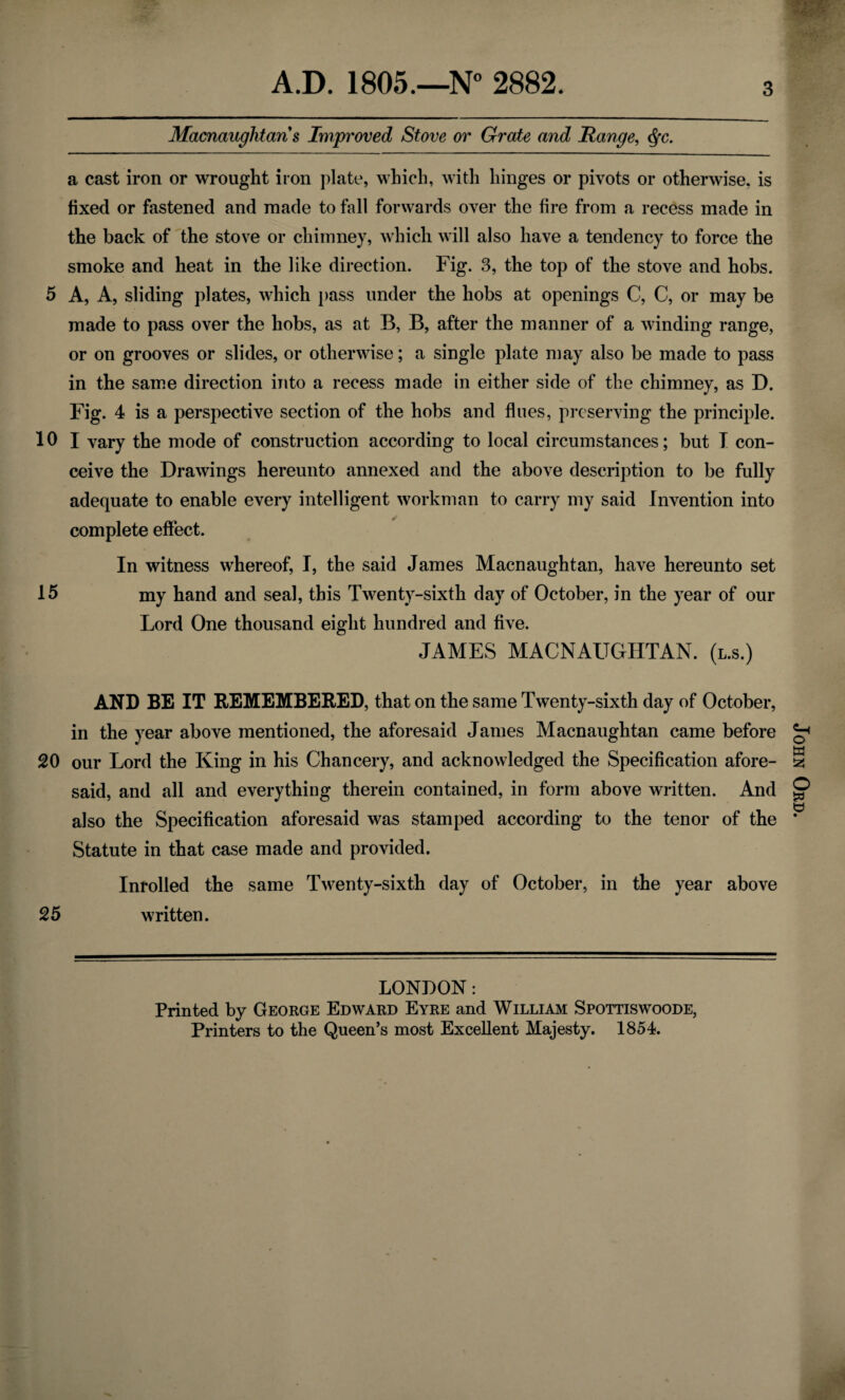 3 Macnaughtaris Improved Stove or Grate and Range, <$fc. a cast iron or wrought iron plate, which, with hinges or pivots or otherwise, is fixed or fastened and made to fall forwards over the fire from a recess made in the back of the stove or chimney, which will also have a tendency to force the smoke and heat in the like direction. Fig. 3, the top of the stove and hobs. 5 A, A, sliding plates, which pass under the hobs at openings C, C, or may be made to pass over the hobs, as at B, B, after the manner of a winding range, or on grooves or slides, or otherwise; a single plate may also be made to pass in the same direction into a recess made in either side of the chimney, as D. Fig. 4 is a perspective section of the hobs and flues, preserving the principle. 10 I vary the mode of construction according to local circumstances; but T con¬ ceive the Drawings hereunto annexed and the above description to be fully adequate to enable every intelligent workman to carry my said Invention into complete effect. In witness whereof, I, the said James Macnaughtan, have hereunto set 15 my hand and seal, this Twenty-sixth day of October, in the year of our Lord One thousand eight hundred and five. JAMES MACNAUGHTAN. (l.s.) AND BE IT REMEMBERED, that on the same Twenty-sixth day of October, in the year above mentioned, the aforesaid James Macnaughtan came before 20 our Lord the King in his Chancery, and acknowledged the Specification afore¬ said, and all and everything therein contained, in form above written. And also the Specification aforesaid was stamped according to the tenor of the Statute in that case made and provided. Inrolled the same Twenty-sixth day of October, in the year above 25 written. LONDON: Printed by George Edward Eyre and William Spottiswoode, Printers to the Queen’s most Excellent Majesty. 1854. John Ord.