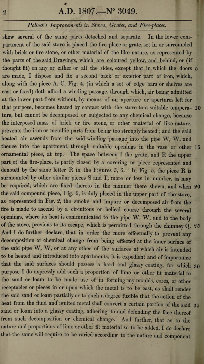 Pollock's Improvements in Stoves, Grates, and Fire-places. shew several of the same parts detached and separate. In the lower com¬ partment of the said stove is placed the fire-place or grate, set in or surrounded with brick or fire stone, or other material of the like nature, as represented by the parts of the said Drawings, which are coloured yellow, and behind, or (if thought fit) on any or either or all the sides, except that in which the doors 5 are made, I dispose and fix a second back or exterior part of iron, which, along with the piece A, C, Fig. 4, (in which a set of edge bars or shelves are cast or fixed) doth afford a winding passage, through which, air being admitted at the lower part from without, by means of an aperture or apertures left for that purpose, becomes heated by contact with the stove to a suitable tempera- 10 ture, but cannot be decomposed or subjected to any chemical change, because the interposed mass of brick or fire stone, or other material of like nature, prevents the iron or metallic parts from being too strongly heated; and the said heated air ascends from the said winding passage into the pipe W, W, and thence into the apartment, through suitable openings in the vase or other 15 ornamental piece, at top. The space between I the grate, and R the upper part of the fire-place, is partly closed by a covering or piece represented and denoted by the same letter R in the Figures 5, 6. In Fig. 5, the piece R is surmounted by other similar pieces S and T, more or less in number, as may be required, which are fixed thereto in the manner there shewn, and when 20 the said compound piece, Fig. 5, is duly placed in the upper part of the stove, as represented in Fig. 2, the smoke and impure or decomposed air from the fire is made to ascend by a circuitous or helical course through the several openings, where its heat is communicated to the pipe W, W, and to the body of the stove, previous to its escape, which is permitted through the chimney Q. 25 And I do further declare, that in order the more effectually to prevent any decomposition or chemical change from being effected at the inner surface of the said pipe W, W, or at any other of the surfaces at which air is intended to be heated and introduced into apartments, it is expedient and of importance that the said surfaces should possess a hard and glassy coating, for which 30 purpose I do expressly add such a proportion of lime or other fit material to the sand or loam to be made use of in forming my moulds, cores, or other receptacles or pieces in or upon which the metal is to be cast, as shall render the said sand or loam partially or to such a degree fusible that the action of the heat from the fluid and* ignited metal shall convert a certain portion of the said 35 sand or loam into a glassy coating, adhering to and defending the face thereof from such decomposition or chemical change. And further, that as to the nature and proportions of lime or other fit material so to be added, I do declare that the same will require to be varied according to the nature and component
