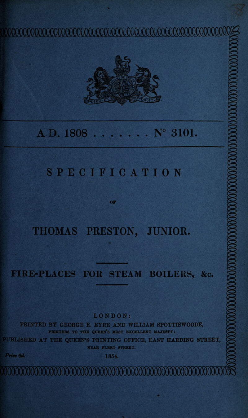 A D. 1808 .N° 3101. SPECIFICATION OF THOMAS PRESTON, JUNIOR. FIRE-PLACES FOR STEAM BOILERS, &c. LONDON: PRINTED BY GEORGE E. EYRE AND WILLIAM SPOTTISWOODE, PRINTERS TO THE QUEEN’S MOST EXCELLENT MAJESTT PUBLISHED AT THE QUEEN’S PRINTING OFFICE, EAST HARDING STREET, NEAR FLEET STREET. Price 6d. 1854