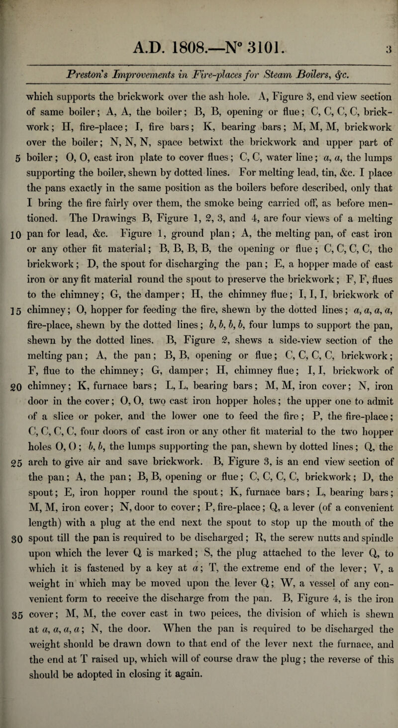 Prestons Improvements in Fire-places for Steam Boilers, $c. which supports the brickwork over the ash hole. A, Figure 3, end view section of same boiler; A, A, the boiler; B, B, opening or flue; C, C, C, C, brick¬ work ; H, fire-place; I, fire bars; K, bearing bars; M, M, M, brickwork over the boiler; N, N, N, space betwixt the brickwork and upper part of 5 boiler ; 0, 0, cast iron plate to cover flues ; C, C, water line; a, a, the lumps supporting the boiler, shewn by dotted lines. For melting lead, tin, &c. I place the pans exactly in the same position as the boilers before described, only that I bring the fire fairly over them, the smoke being carried off, as before men¬ tioned. The Drawings B, Figure 1, 2, 3, and 4, are four views of a melting 10 pan for lead, &c. Figure 1, ground plan; A, the melting pan, of cast iron * or any other fit material; B, B, B, B, the opening or flue ; C, C, C, C, the brickwork ; D, the spout for discharging the pan; E, a hopper made of cast iron or any fit material round the spout to preserve the brickwork; F, F, flues to the chimney; G, the damper; H, the chimney flue; I, I, I, brickwork of ] 5 chimney; 0, hopper for feeding the fire, shewn by the dotted lines; a, a, a, a, fire-place, shewn by the dotted lines ; b, b, b, b, four lumps to support the pan, shewn by the dotted lines. B, Figure 2, shews a side-view section of the melting pan; A, the pan; B, B, opening or flue; C, C, C, C, brickwork; F, flue to the chimney; G, damper; H, chimney flue; I, I, brickwork of 20 chimney; K, furnace bars; L, L, bearing bars; M, M, iron cover; N, iron door in the cover; 0, 0, two cast iron hopper holes; the upper one to admit of a slice or poker, and the lower one to feed the fire; P, the fire-place; C, C, C, C, four doors of cast iron or any other fit material to the two hopper holes 0, 0 ; b, b, the lumps supporting the pan, shewn by dotted lines; Q, the 25 arch to give air and save brickwork. B, Figure 3, is an end view section of the pan; A, the pan; B, B, opening or flue; C, C, C, C, brickwork; D, the spout; E, iron hopper round the spout; K, furnace bars; L, bearing bars; M, M, iron cover; N, door to cover; P, fire-place; Q, a lever (of a convenient length) with a plug at the end next the spout to stop up the mouth of the 30 spout till the pan is required to be discharged ; R, the screw nutts and spindle upon which the lever Q is marked; S, the plug attached to the lever Q, to which it is fastened by a key at a; T, the extreme end of the lever; V, a weight in which may be moved upon the lever Q; W, a vessel of any con¬ venient form to receive the discharge from the pan. B, Figure 4, is the iron 35 cover; M, M, the cover cast in two peices, the division of which is shewn at a, a, a, a; N, the door. When the pan is required to be discharged the weight should be drawn down to that end of the lever next the furnace, and the end at T raised up, which will of course draw the plug; the reverse of this should be adopted in closing it again.