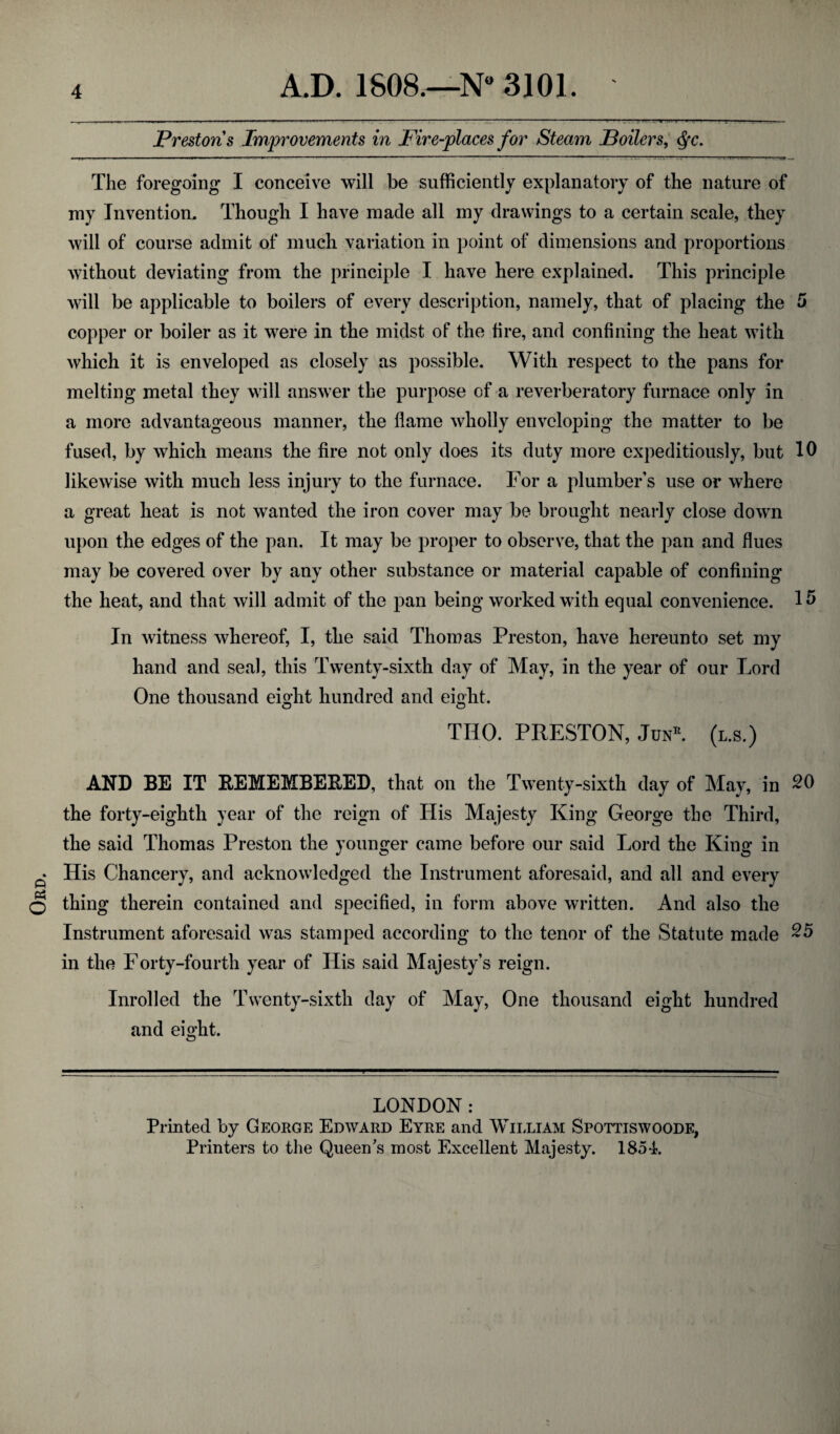 Ord ————— ' .* 1 ■ ■ —--:. .. ’ ---: 1 >.■. i.-t '.*t* ■ * ■!■■■ . i Prestons Improvements in Fire-places for Steam Boilers, <Sfc. The foregoing I conceive will be sufficiently explanatory of the nature of my Invention. Though I have made all my drawings to a certain scale, they will of course admit of much variation in point of dimensions and proportions without deviating from the principle I have here explained. This principle will be applicable to boilers of every description, namely, that of placing the 5 copper or boiler as it were in the midst of the fire, and confining the heat with which it is enveloped as closely as possible. With respect to the pans for melting metal they will answer the purpose of a reverberatory furnace only in a more advantageous manner, the flame wholly enveloping the matter to be fused, by which means the fire not only does its duty more expeditiously, but 10 likewise with much less injury to the furnace. For a plumber’s use or where a great heat is not wanted the iron cover may be brought nearly close down upon the edges of the pan. It may be proper to observe, that the pan and flues may be covered over by any other substance or material capable of confining the heat, and that will admit of the pan being worked with equal convenience. 15 In witness whereof, I, the said Thomas Preston, have hereunto set my hand and seal, this Twenty-sixth day of May, in the year of our Lord One thousand eight hundred and eight. TIIO. PRESTON, JunL (l.s.) AND BE IT REMEMBERED, that on the Twenty-sixth day of May, in 20 the forty-eighth year of the reign of His Majesty King George the Third, the said Thomas Preston the younger came before our said Lord the King in His Chancery, and acknowledged the Instrument aforesaid, and all and every thing therein contained and specified, in form above written. And also the Instrument aforesaid was stamped according to the tenor of the Statute made 25 in the Forty-fourth year of His said Majesty’s reign. Inrolled the Twenty-sixth day of May, One thousand eight hundred and eight. LONDON: Printed by George Edward Eyre and William Spottiswoode, Printers to the Queen's most Excellent Majesty. 1851.