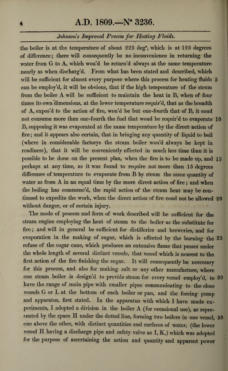 Johnsons Improved Process for Heating Fluids. the boiler is at the temperature of about 225 cleg8, which is at 125 degrees of difference; there will consequently be no inconvenience in returning the water from G to A, which wou’d be return’d always at the same temperature nearly as when discharg’d. From what has been stated and described, which will be sufficient for almost every purpose where this process for heating fluids 5 can be employ’d, it will be obvious, that if the high temperature of the steam from the boiler A will be sufficient to maintain the heat in B, when of four times its own dimensions, at the lower temperature requir’d, that as the breadth of A, expos’d to the action of fire, wou’d be but one-fourth that of B, it coud not consume more than one-fourth the fuel that woud be requir’d to evaporate 10 B, supposing it was evaporated at the same temperature by the direct action of fire; and it appears also certain, that in bringing any quantity of liquid to boil (where in considerable factorys the steam boiler wou’d always be kept in readiness), that it wall be conveniently effected in much less time than it is possible to be done on the present plan, when the fire is to be made up, and 15 perhaps at any time, as it wTas found to require not more than 15 degrees difference of temperature to evaporate from B by steam the same quantity of w ater as from A in an equal time by the more direct action of fire; and when the boiling has commenc’d, the rapid action of the steam heat may be con¬ tinued to expedite the work, when the direct action of fire coud not be allowed 20 without danger, or of certain injury. The mode of process and form of w^ork described w ill be sufficient for the steam engine employing the heat of steam to the boiler as the substitute for fire; and will in general be sufficient for distilleries and breweries, and for evaporation in the making of sugar, which is effected by the burning the 25 refuse of the sugar cane, which produces an extensive flame that passes under the whole length of several distinct vessels, that vessel which is nearest to the first action of the fire finishing the sugar. It will consequently be necessary for this process, and also for making salt or any other manufacture, where one steam boiler is design’d to provide steam for every vessel employ’d, to 30 have the range of main pipe with smaller pipes communicating to the close vessels G oi L at the bottom of each boiler or pan, and the forcing pump and apparatus, first stated. In the apparatus with which I have made ex¬ periments, I adopted a division in the boiler A (for occasional use), as repre¬ sented by the space H under the dotted line, forming two boilers in one vessel, 35 one above the other, with distinct quantities and surfaces of water, (the lower vessel H having a discharge pipe and safety valve as I, K,) which was adopted for the purpose of ascertaining the action and quantity and apparent powrer