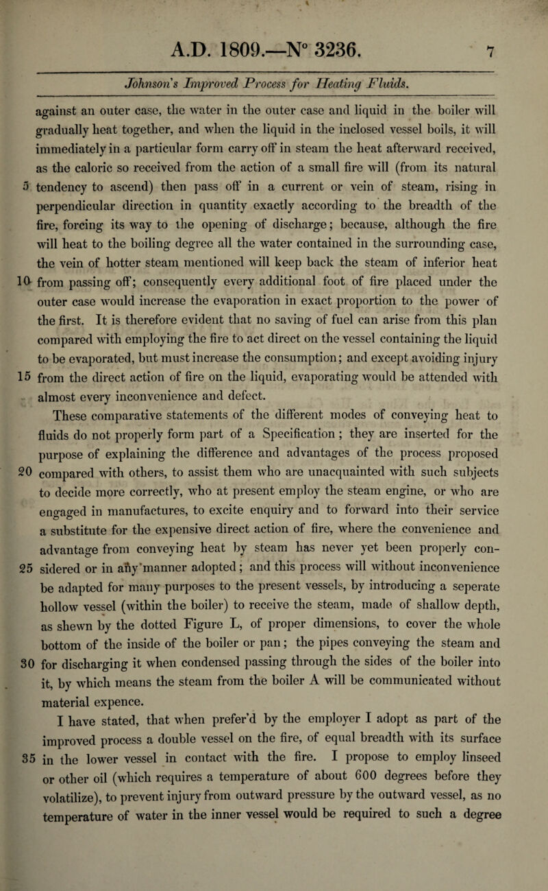 Johnson's Improved Process for Heating Fluids. against an outer case, the water in the outer case and liquid in the boiler will gradually heat together, and when the liquid in the inclosed vessel boils, it will immediately in a particular form carry off in steam the heat afterward received, as the caloric so received from the action of a small fire will (from its natural a tendency to ascend) then pass off in a current or vein of steam, rising in perpendicular direction in quantity exactly according to the breadth of the fire, forcing its way to the opening of discharge; because, although the fire will heat to the boiling degree all the water contained in the surrounding case, the vein of hotter steam mentioned will keep back the steam of inferior heat 10- from passing off; consequently every additional foot of fire placed under the outer case would increase the evaporation in exact proportion to the power of the first. It is therefore evident that no saving of fuel can arise from this plan compared with employing the fire to act direct on the vessel containing the liquid to be evaporated, but must increase the consumption; and except avoiding injury 15 from the direct action of fire on the liquid, evaporating would be attended with almost every inconvenience and defect. These comparative statements of the different modes of conveying heat to fluids do not properly form part of a Specification ; they are inserted for the purpose of explaining the difference and advantages of the process proposed 20 compared with others, to assist them who are unacquainted with such subjects to decide more correctly, who at present employ the steam engine, or who are engaged in manufactures, to excite enquiry and to forward into their service a substitute for the expensive direct action of fire, where the convenience and advantage from conveying heat by steam has never yet been properly con- 25 sidered or in any’manner adopted ; and this process will without inconvenience be adapted for many purposes to the present vessels, by introducing a seperate hollow vessel (within the boiler) to receive the steam, made of shallow depth, as shewn by the dotted Figure L, of proper dimensions, to cover the whole bottom of the inside of the boiler or pan; the pipes conveying the steam and 30 for discharging it when condensed passing through the sides of the boiler into it, by which means the steam from the boiler A will be communicated without material expence. I have stated, that when prefer’d by the employer I adopt as part of the improved process a double vessel on the fire, of equal breadth with its surface 35 in the lower vessel in contact with the fire. I propose to employ linseed or other oil (which requires a temperature of about 600 degrees before they volatilize), to prevent injury from outward pressure by the outward vessel, as no temperature of water in the inner vessel would be required to such a degree