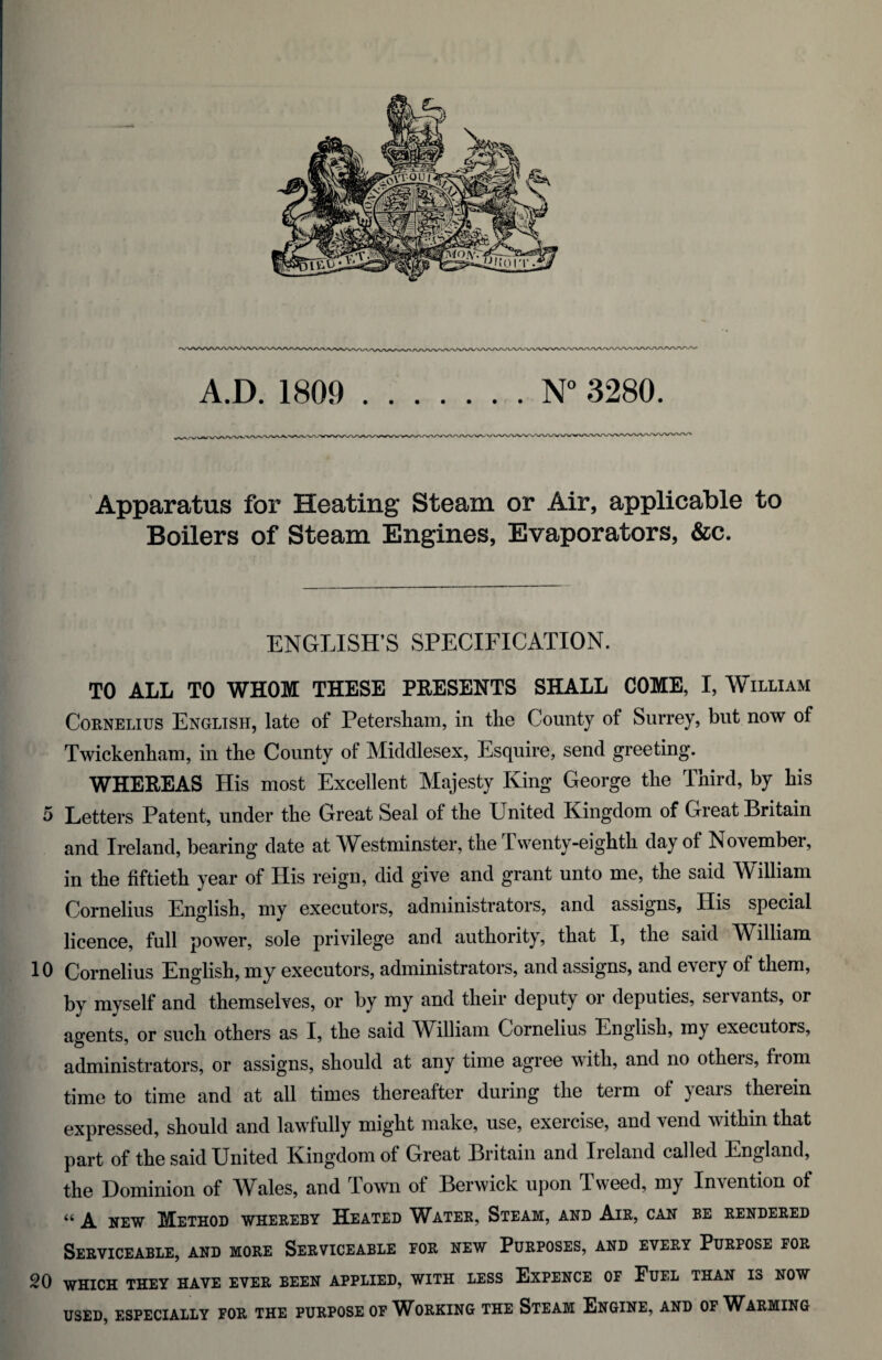 Apparatus for Heating Steam or Air, applicable to Boilers of Steam Engines, Evaporators, &c. ENGLISH’S SPECIFICATION. TO ALL TO WHOM THESE PRESENTS SHALL COME, I, William Cornelius English, late of Petersham, in the County of Surrey, but now of Twickenham, in the County of Middlesex, Esquire, send greeting. WHEREAS His most Excellent Majesty King George the Third, by his 5 Letters Patent, under the Great Seal of the United Kingdom of Great Britain and Ireland, bearing date at Westminster, the Twenty-eighth day of November, in the fiftieth year of His reign, did give and grant unto me, the said William Cornelius English, my executors, administrators, and assigns, His special licence, full power, sole privilege and authority, that I, the said William 10 Cornelius English, my executors, administrators, and assigns, and every of them, by myself and themselves, or by my and their deputy or deputies, servants, or agents, or such others as I, the said William Cornelius English, my executors, administrators, or assigns, should at any time agree with, and no otheis, from time to time and at all times thereafter during the term of ) eais theiein expressed, should and lawfully might make, use, exercise, and vend within that part of the said United Kingdom of Great Britain and Ireland called England, the Dominion of Wales, and Town of Berwick upon Tweed, my Invention of “ A new Method whereby Heated Water, Steam, and Air, can be rendered Serviceable, and more Serviceable for new Purposes, and every Purpose for 20 which they have ever been applied, with less Expence of Fuel than is now USED, ESPECIALLY FOR THE PURPOSE OF WORKING THE STEAM ENGINE, AND OF WARMING