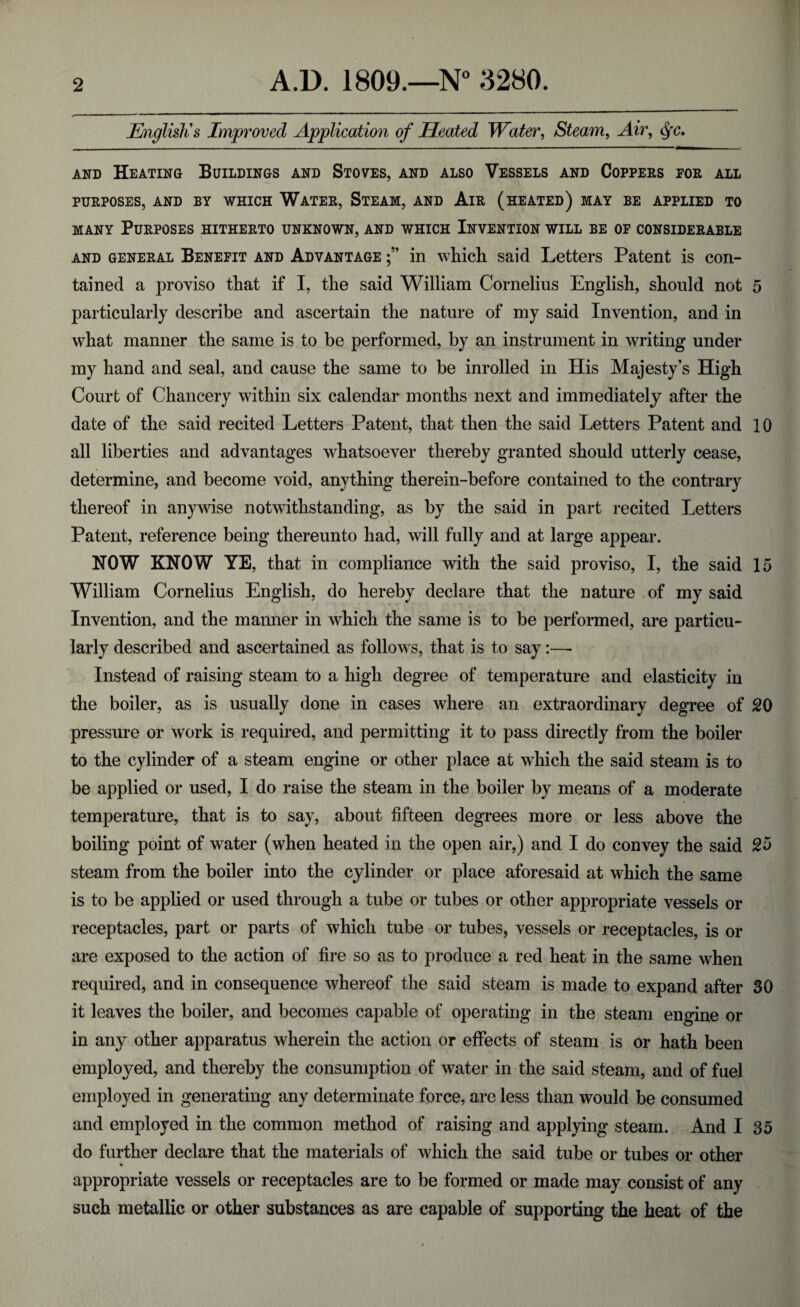 English's Improved Application of Heated Water, Steam, Air, §c. and Heating Buildings and Stoves, and also Vessels and Coppers for all PURPOSES, AND BY WHICH WATER, STEAM, AND AlR (HEATED) MAY BE APPLIED TO many Purposes hitherto unknown, and which Invention will be of considerable and general Benefit and Advantage in which said Letters Patent is con¬ tained a proviso that if I, the said William Cornelius English, should not 5 particularly describe and ascertain the nature of my said Invention, and in what manner the same is to be performed, by an instrument in writing under my hand and seal, and cause the same to be inrolled in His Majesty’s High Court of Chancery within six calendar months next and immediately after the date of the said recited Letters Patent, that then the said Letters Patent and 10 all liberties and advantages whatsoever thereby granted should utterly cease, determine, and become void, anything therein-before contained to the contrary thereof in anywise notwithstanding, as by the said in part recited Letters Patent, reference being thereunto had, will fully and at large appear. NOW KNOW YE, that in compliance with the said proviso, I, the said 15 William Cornelius English, do hereby declare that the nature of my said Invention, and the manner in which the same is to be performed, are particu¬ larly described and ascertained as follows, that is to say:—- Instead of raising steam to a high degree of temperature and elasticity in the boiler, as is usually done in cases where an extraordinary degree of 20 pressure or work is required, and permitting it to pass directly from the boiler to the cylinder of a steam engine or other place at which the said steam is to be applied or used, I do raise the steam in the boiler by means of a moderate temperature, that is to say, about fifteen degrees more or less above the boiling point of water (when heated in the open air,) and I do convey the said 25 steam from the boiler into the cylinder or place aforesaid at which the same is to be applied or used through a tube or tubes or other appropriate vessels or receptacles, part or parts of which tube or tubes, vessels or receptacles, is or are exposed to the action of fire so as to produce a red heat in the same when required, and in consequence whereof the said steam is made to expand after 30 it leaves the boiler, and becomes capable of operating in the steam engine or in any other apparatus wherein the action or effects of steam is or hath been employed, and thereby the consumption of water in the said steam, and of fuel employed in generating any determinate force, are less than would be consumed and employed in the common method of raising and applying steam. And I 35 do further declare that the materials of which the said tube or tubes or other appropriate vessels or receptacles are to be formed or made may consist of any such metallic or other substances as are capable of supporting the heat of the