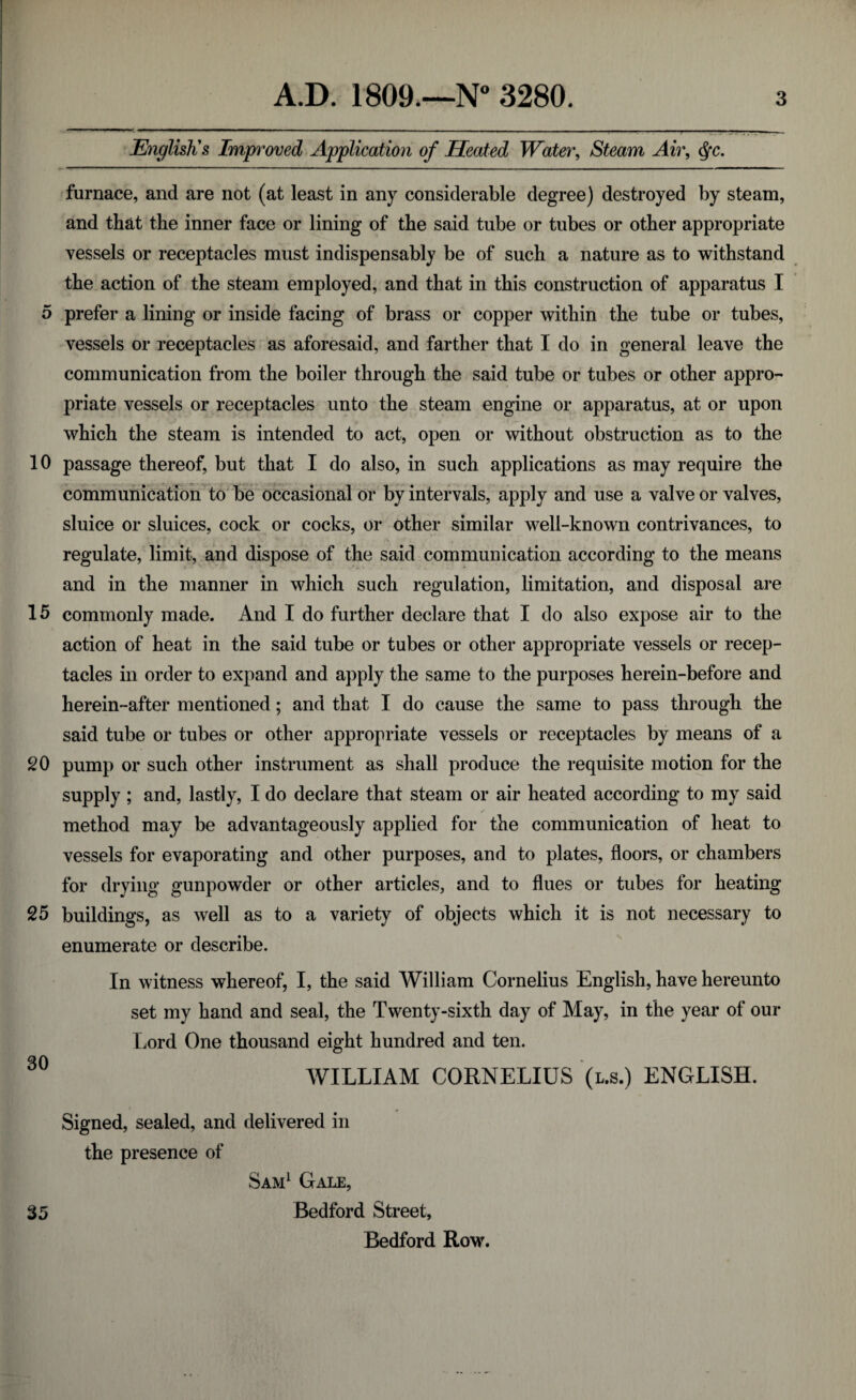 English's Improved Application of Heated Water, Steam Air, $c. furnace, and are not (at least in any considerable degree) destroyed by steam, and that the inner face or lining of the said tube or tubes or other appropriate vessels or receptacles must indispensably be of such a nature as to withstand the action of the steam employed, and that in this construction of apparatus I 5 prefer a lining or inside facing of brass or copper within the tube or tubes, vessels or receptacles as aforesaid, and farther that I do in general leave the communication from the boiler through the said tube or tubes or other appro¬ priate vessels or receptacles unto the steam engine or apparatus, at or upon which the steam is intended to act, open or without obstruction as to the 10 passage thereof, but that I do also, in such applications as may require the communication to be occasional or by intervals, apply and use a valve or valves, sluice or sluices, cock or cocks, or other similar well-known contrivances, to regulate, limit, and dispose of the said communication according to the means and in the manner in which such regulation, limitation, and disposal are 15 commonly made. And I do further declare that I do also expose air to the action of heat in the said tube or tubes or other appropriate vessels or recep¬ tacles in order to expand and apply the same to the purposes herein-before and herein-after mentioned; and that I do cause the same to pass through the said tube or tubes or other appropriate vessels or receptacles by means of a 20 pump or such other instrument as shall produce the requisite motion for the supply ; and, lastly, I do declare that steam or air heated according to my said method may be advantageously applied for the communication of heat to vessels for evaporating and other purposes, and to plates, floors, or chambers for drying gunpowder or other articles, and to flues or tubes for heating 25 buildings, as well as to a variety of objects which it is not necessary to enumerate or describe. In witness whereof, I, the said William Cornelius English, have hereunto set my hand and seal, the Twenty-sixth day of May, in the year of our Lord One thousand eight hundred and ten. 30 WILLIAM CORNELIUS (l.s.) ENGLISH. Signed, sealed, and delivered in the presence of Sam1 Gale, 35 Bedford Street, Bedford Row.