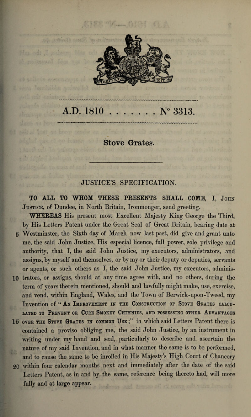 Stove Grates. JUSTICE’S SPECIFICATION. TO ALL TO WHOM THESE PRESENTS SHALL COME, I, John Justice, of Dundee, in North Britain, Ironmonger, send greeting. WHEREAS His present most Excellent Majesty King George the Third, by His Letters Patent under the Great Seal of Great Britain, bearing date at 5 Westminster, the Sixth day of March now last past, did give and grant unto me, the said John Justice, His especial licence, full power, sole privilege and authority, that I, the said John Justice, my executors, administrators, and assigns, by myself and themselves, or by my or their deputy or deputies, servants or agents, or such others as I, the said John Justice, my executors, adminis- 10 trators, or assigns, should at any time agree with, and no others, during the term of years therein mentioned, should and lawfully might make, use, exercise, and vend, within England, Wales, and the Town of Berwick-upon-Tweed, my Invention of “ An Improvement in the Construction of Stove Grates calcu¬ lated to Prevent or Cure Smokey Chimnies, and possessing other Advantages 15 over the Stove Grates in common Use;” in which said Letters Patent there is contained a proviso obliging me, the said John Justice, by an instrument in writing under my hand and seal, particularly to describe and ascertain the nature of my said Invention, and in what manner the same is to be performed, and to cause the same to be inrolled in His Majesty’s High Court of Chancery 20 within four calendar months next and immediately after the date of the said Letters Patent, as in and by the same, reference being thereto had, will more fully and at large appear.