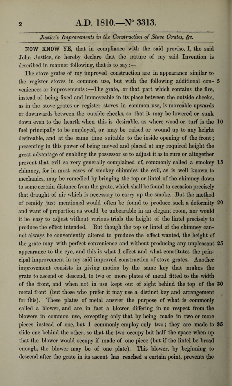 Justices Improvements in the Construction of Stove Grates, Qc. NOW KNOW YE, that in compliance with the said proviso, I, the said John Justice, do hereby declare that the nature of my said Invention is described in manner following, that is to say:— The stove grates of my improved construction are in appearance similar to the register stoves in common use, but with the following additional con- 5 veniences or improvements :—The grate, or that part which contains the fire, instead of being fixed and immoveable in its place between the outside cheeks, as in the stove grates or register stoves in common use, is moveable upwards or downwards between the outside cheeks, so that it may be lowered or sunk down even to the hearth when this is desirable, as where wood or turf is the 10 fuel principally to be employed, or may be raised or wound up to any height desireable, and at the same time suitable to the inside opening of the front; presenting in this power of being moved and placed at any required height the great advantage of enabling the possessor so to adjust it as to cure or altogether prevent that evil so very generally complained of, commonly called a smokey 15 chimney, for in most cases of smokey chimnies the evil, as is well known to mechanics, may be remedied by bringing the top or lintel of the chimney down to some certain distance from the grate, which shall be found to occasion precisely that draught of air which is necessary to carry up the smoke. But the method of remidy just mentioned would often be found to produce such a deformity 20 and want of proportion as would be unbearable in an elegant room, nor would it be easy to adjust without various trials the height of the lintel precisely to produce the effect intended. But though the top or lintel of the chimney can¬ not always be conveniently altered to produce the effect wanted, the height of the grate may with perfect convenience and without producing any unpleasant 25 appearance to the eye, and this is what I effect and what constitutes the prin- \ cipal improvement in my said improved construction of stove grates. Another improvement consists in giving motion by the same key that makes the grate to ascend or descend, to two or more plates of metal fitted to the width of the front, and when not in use kept out of sight behind the top of the 30 metal front (but those who prefer it may use a distinct key and arrangement for this). These plates of metal answer the purpose of what is commonly called a blower, and are in fact a blower differing in no respect from the blowers in common use, excepting only that by being made in two or more pieces instead of one, but I commonly employ only two; they are made to 35 slide one behind the other, so that the two occupy but half the space when up that the blower would occupy if made of one piece (but if the lintel be broad enough, the blower may be of one plate). This blower, by beginning to descend after the grate in its ascent has reached a certain point, prevents the