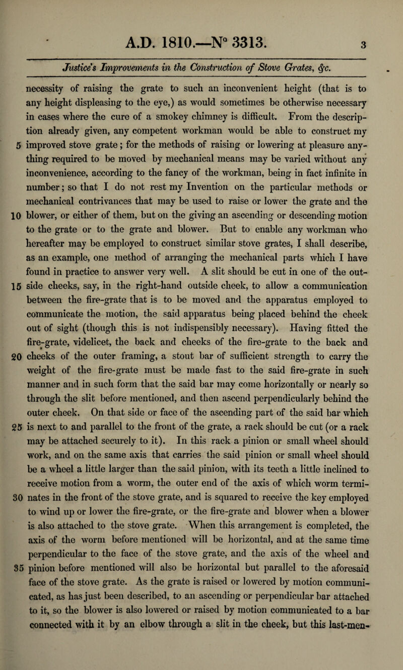 Justices Improvements in the Construction of Stove Grates, <§c. necessity of raising tlie grate to such an inconvenient height (that is to any height displeasing to the eye,) as would sometimes be otherwise necessary in cases where the cure of a smokey chimney is difficult. From the descrip¬ tion already given, any competent workman would be able to construct my 5 improved stove grate; for the methods of raising or lowering at pleasure any¬ thing required to be moved by mechanical means may be varied without any inconvenience, according to the fancy of the workman, being in fact infinite in number; so that I do not rest my Invention on the particular methods or mechanical contrivances that may be used to raise or lower the grate and the 10 blower, or either of them, but on the giving an ascending or descending motion to the grate or to the grate and blower. But to enable any workman who hereafter may be employed to construct similar stove grates, I shall describe, as an example, one method of arranging the mechanical parts which I have found in practice to answer very well. A slit should be cut in one of the out- 15 side cheeks, say, in the right-hand outside cheek, to allow a communication between the fire-grate that is to be moved and the apparatus employed to communicate the motion, the said apparatus being placed behind the cheek out of sight (though this is not indispensibly necessary). Having fitted the fire-grate, videlicet, the back and cheeks of the fire-grate to the back and 20 cheeks of the outer framing, a stout bar of sufficient strength to carry the weight of the fire-grate must be made fast to the said fire-grate in such manner and in such form that the said bar may come horizontally or nearly so through the slit before mentioned, and then ascend perpendicularly behind the outer cheek. On that side or face of the ascending part of the said bar which 25 is next to and parallel to the front of the grate, a rack should be cut (or a rack may be attached securely to it). In this rack a pinion or small wheel should work, and on the same axis that carries the said pinion or small wheel should be a wheel a little larger than the said pinion, with its teeth a little inclined to receive motion from a worm, the outer end of the axis of which worm termi- 30 nates in the front of the stove grate, and is squared to receive the key employed to wind up or lower the fire-grate, or the fire-grate and blower when a blower is also attached to the stove grate. When this arrangement is completed, the axis of the worm before mentioned will be horizontal, and at the same time perpendicular to the face of the stove grate, and the axis of the wheel and 35 pinion before mentioned will also be horizontal but parallel to the aforesaid face of the stove grate. As the grate is raised or lowered by motion communi¬ cated, as has just been described, to an ascending or perpendicular bar attached to it, so the blower is also lowered or raised by motion communicated to a bar connected with it by an elbow through a slit in the cheek, but this last-men-