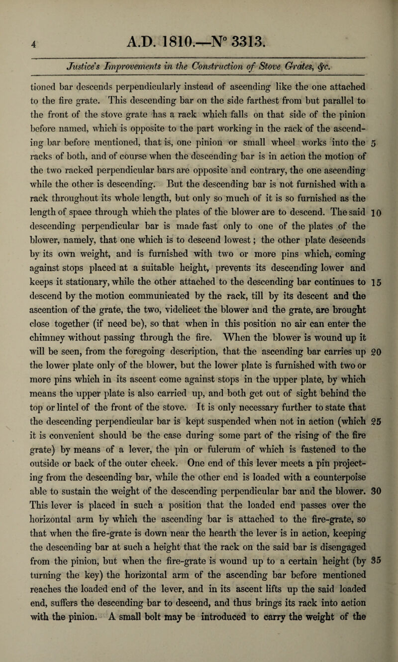 Justices Improvements in the Construction of Stove Grates, Qc. tioned bar descends perpendicularly instead of ascending like tbe one attached to the fire grate. This descending bar on the side farthest from but parallel to the front of the stove grate has a rack which falls on that side of the pinion before named, which is opposite to the part working in the rack of the ascend¬ ing bar before mentioned, that is, one pinion or small wheel works into the 5 racks of both, and of course when the descending bar is in action the motion of the two racked perpendicular bars are opposite and contrary, the one ascending while the other is descending. But the descending bar is not furnished with a rack throughout its whole length, but only so much of it is so furnished as the length of space through which the plates of the blower are to descend. The said 10 descending perpendicular bar is made fast only to one of the plates of the blower, namely, that one which is to descend lowest; the other plate descends by its own weight, and is furnished with two or more pins which, coming against stops placed at a suitable height, prevents its descending lower and keeps it stationary, while the other attached to the descending bar continues to 15 descend by the motion communicated by the rack, till by its descent and the ascention of the grate, the two, videlicet the blower and the grate, are brought close together (if need be), so that when in this position no air can enter the chimney without passing through the fire. When the blower is wound up it will be seen, from the foregoing description, that the ascending bar carries up 20 the lower plate only of the blower, but the lower plate is furnished with two or more pins which in its ascent come against stops in the upper plate, by which means the upper plate is also carried up, and both get out of sight behind the top or lintel of the front of the stove. It is only necessary further to state that the descending perpendicular bar is kept suspended when not in action (which 25 $ , it is convenient should be the case during some part of the rising of the fire grate) by means of a lever, the pin or fulcrum of which is fastened to the outside or back of the outer cheek. One end of this lever meets a pin project¬ ing from the descending bar, while the other end is loaded with a counterpoise able to sustain the weight of the descending perpendicular bar and the blower. 30 This lever is placed in such a position that the loaded end passes over the horizontal arm by which the ascending bar is attached to the fire-grate, so that when the fire-grate is down near the hearth the lever is in action, keeping the descending bar at such a height that the rack on the said bar is disengaged from the pinion, but when the fire-grate is wound up to a certain height (by 35 turning the key) the horizontal arm of the ascending bar before mentioned reaches the loaded end of the lever, and in its ascent lifts up the said loaded end, suffers the descending bar to descend, and thus brings its rack into action with the pinion. A small bolt may be introduced to carry the weight of the