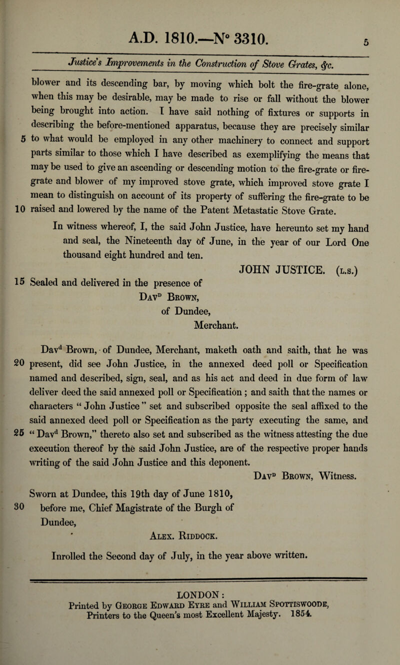Justices Improvements in the Construction of Stove Grates, §c. 5 blower and its descending bar, by moving which bolt the fire-grate alone, when this may be desirable, may be made to rise or fall without the blower being brought into action. I have said nothing of fixtures or supports in describing the before-mentioned apparatus, because they are precisely similar 5 to what would be employed in any other machinery to connect and support parts similar to those which I have described as exemplifying the means that may be used to give an ascending or descending motion to the fire-grate or fire¬ grate and blower of my improved stove grate, which improved stove grate I mean to distinguish on account of its property of suffering the fire-grate to be 10 raised and lowered by the name of the Patent Metastatic Stove Grate. In witness whereof, I, the said John Justice, have hereunto set my hand and seal, the Nineteenth day of June, in the year of our Lord One thousand eight hundred and ten. JOHN JUSTICE, (l.s.) 15 Sealed and delivered in the presence of Davd Brown, of Dundee, Merchant. Davd Brown, • of Dundee, Merchant, maketh oath and saith, that he was 20 present, did see John Justice, in the annexed deed poll or Specification named and described, sign, seal, and as his act and deed in due form of law deliver deed the said annexed poll or Specification; and saith that the names or characters “ John Justice ” set and subscribed opposite the seal affixed to the said annexed deed poll or Specification as the party executing the same, and 25 “ Davd Brown,” thereto also set and subscribed as the witness attesting the due execution thereof by the said John Justice, are of the respective proper hands writing of the said John Justice and this deponent. Davd Brown, Witness. Sworn at Dundee, this 19th day of June 1810, before me, Chief Magistrate of the Burgh of Dundee, Alex. Riddock. Inrolled the Second day of July, in the year above written. LONDON: Printed by George Edward Eyre and William Spottiswoope, Printers to the Queen’s most Excellent Majesty. 1854.