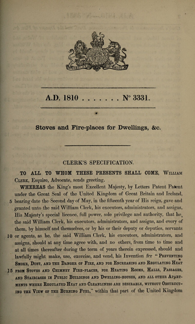 ^■vs^»v%,wv^vwwwvvwwww^www*»,«»www N° 3331. ^VW' A.D. 1810 *> Stoves and Fire-places for Dwellings, &c. CLERK’S SPECIFICATION. TO ALL TO WHOM THESE PRESENTS SHALL COME, William Clerk, Esquire, Advocate, sends greeting. WHEREAS tlie King’s most Excellent Majesty, by Letters Patent Patent under the Great Seal of tbe United Kingdom of Great Britain and Ireland, 5 bearing date the Second day of May, in the fifteenth year of His reign, gave and granted unto the said William Clerk, his executors, administrators, and assigns, His Majesty’s special licence, full power, sole privilege and authority, that he? the said William Clerk, his executors, administrators, and assigns, and every of them, by himself and themselves, or by his or their deputy or deputies, servants 10 or agents, as he, the said William Clerk, his executors, administrators, and assigns, should at any time agree with, and no others, from time to time and at all times thereafter during the term of years therein expressed, should and lawfully might make, use, exercise, and vend, his Invention for “ Preventing Smoke, Dust, and the Danger of Fire, and for Encreasing and Regulating Heat 15 from Stoves and Chimney Fire-places, for Heating Rooms, Halls, Passages, and Staircases in Public Buildings and Dwelling-houses, and all other Apart¬ ments where Regulated Heat and Cleanliness are desirable, without Obstruct¬ ing the View of the Burning Fuel,” within that part of the United Kingdom