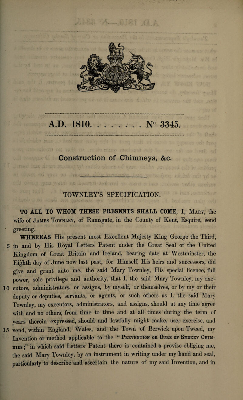 A.D. 1810.N° 3345. Construction of Chimneys, &c. TOWNLEY’S SPECIFICATION. TO ALL TO WHOM THESE PRESENTS SHALL COME, I, Mary, the wife of James Townley, of Ramsgate, in the County of Kent, Esquire, send • greeting. WHEREAS His present most Excellent Majesty King George the Third, 5 in and by His Royal Letters Patent under the Great Seal of the United Kingdom of Great Britain and Ireland, bearing date at Westminster, the Eighth day of June now last past, for Himself, His heirs and successors, did give and grant unto me, the said Mary Townley, His special licence, full power, sole privilege and authority, that I, the said Mary Townley, my exe- 10 cutors, administrators, or assigns, by myself, or themselves, or by my or their deputy or deputies, servants, or agents, or such others as I, the said Mary Townley, my executors, administrators, and assigns, should at any time agree with and no others, from time to time and at all times during the term of years therein expressed, should and lawfully might make, use, exercise, and 15 vend, within England, Wales, and the Town of Berwick upon Tweed, my Invention or method applicable to the “ Prevention or Cure of Smokey Chim- nies;” in which said Letters Patent there is contained a proviso obliging me, the said Mary Townley, by an instrument in writing under my hand and seal, particularly to describe and ascertain the nature of my said Invention, and in