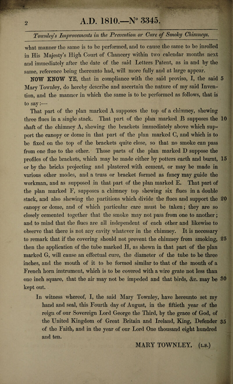 9 *■» A.D. 1810.—N° 3345. Townley s Improvements in the Prevention or Cure of Smoky Chimneys. what manner the same is to be performed, and to cause the same to be in rolled in His Majesty’s High Court of Chancery within two calendar months next and immediately after the date of the said Letters Patent, as in and by the same, reference being thereunto had, will more fully and at large appear. HOW KHOW YE, that in compliance with the said proviso, I, the said 5 Mary Townley, do hereby describe and ascertain the nature of my said Inven¬ tion, and the manner in which the same is to be performed as follows, that is to say:—• That part of the plan marked A supposes the top of a chimney, shewing three flues in a single stack. That part of the plan marked B supposes the 10 shaft of the chimney A, shewing the brackets immediately above which sup¬ port the canopy or dome in that part of the plan marked C, and which is to be fixed on the top of the brackets quite close, so that no smoke can pass from one flue to the other. Those parts of the plan marked D suppose the profiles of the brackets, which may be made either by potters earth and burnt, 15 or by the bricks projecting and plastered with cement, or may be made in various other modes, and a truss or bracket formed as fancy may guide the workman, and as supposed in that part of the plan marked E. That part of the plan marked F, supposes a chimney top shewing six flues in a double stack, and also shewing the partitions which divide the flues and support the 20 canopy or dome, and of which particular care must be taken; they are so closely cemented together that the smoke may not pass from one to another; and to mind that the flues are all independent of each other and likewise to observe that there is not any cavity whatever in the chimney. It is necessary to remark that if the covering should not prevent the chimney from smoking, 25 then the application of the tube marked II, as shewn in that part of the plan marked G, will cause an effectual cure, the diameter of the tube to be three inches, and the mouth of it to be formed similar to that of the mouth of a French horn instrument, which is to be covered with a wire grate not less than one inch square, that the air may not be impeded and that birds, &c. may be AO kept out. In witness whereof, I, the said Mary Townley, have hereunto set my hand and seal, this Fourth day of August, in the fiftieth year of the reign of our Sovereign Lord George the Third, by the grace of God, of the United Kingdom of Great Britain and Ireland, King, Defender 35 of the Faith, and in the year of our Lord One thousand eight hundred and ten. MARY TOWNLEY. (l.s.)