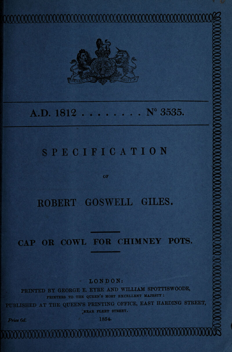 IT Sj A.D. 1812 N° 3535. ; n. fs}«^ :• SPECIFICATION OF ROBERT GOSWELL GILES. CAP OR COWL FOR CHIMNEY POTS. LONDON: PRINTED BY GEORGE E. EYRE AND WILLIAM SPOTTISWOODE, PRINTERS TO THE QUEEN'S MOST EXCELLENT MAJESTY : PUBLISHED AT THE QUEEN'S PRINTING OFFICE, EAST HARDING STREET, lnear fleet street. Price 6d. 1854.